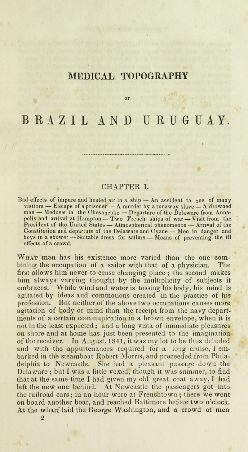 MEDICAL TOPOGRAPHY BRAZIL AND URUG UAY. CHAPTER I. Bad effects of impure and heated air in a ship — An accident to one of many- visitors — Escape of a prisoner — A murder by a runaway slave — A drowned man — Medusa in the Chesapeake — Departure of the Delaware from Anna- polis and arrival at Hampton— Two French ships of war — Visit from the President of the United States — Atmospherical phenomenon — Arrival of the Constitution and departure of the Delaware and Cyane—Men in danger and boys in a shower — Suitable dress for sailors — Means of preventing the ill effects of a crowd. What man has his existence more varied than the one com- bining the occupation of a sailor with that of a physician. The first allows him never to cease changing place ; the second makes him always varying thought by the multiplicity of subjects it embraces. While wind and water is tossing his body, his mind is agitated by ideas and commotions created in the practice of his profession. Bat neither of the above two occupations causes more agitation of body or mind than the receipt from the navy depart- ments of a certain communication in a brown envelope, when it is not in the least expected; and a long vista of immediate pleasures on shore and at home has just been presented to the imagination of the receiver. In August, 1S41, it was my lot to be thus deluded and with the appurtenances required for a long cruise, I em- barked in the steamboat Robert Morris, and proceeded from Phila- delphia to Newcastle. She had a pleasant passage down the Delaware ; but I was a little vexed, though it was summer, to find that at the same time I had given my old great coat away, I had left the new one behind. At Newcastle the passengers got into the railroad cars; in an hour were at Frenchtown ; there we went on board another boat, and reached Baltimore before two o'clock. At the wharf laid the George Washington, and a crowd of men