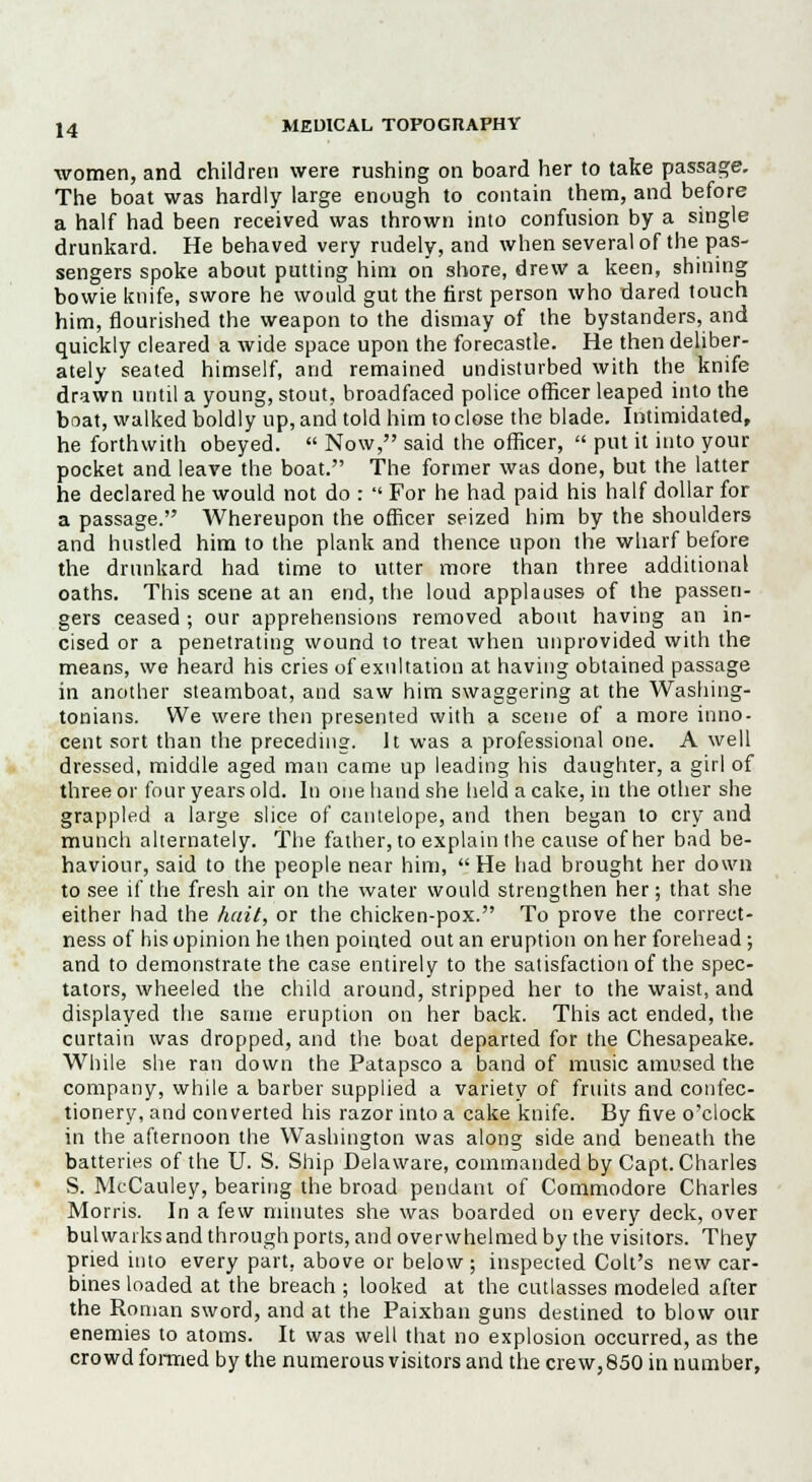 women, and children were rushing on board her to take passage. The boat was hardly large enough to contain them, and before a half had been received was thrown into confusion by a single drunkard. He behaved very rudely, and when several of the pas- sengers spoke about putting him on shore, drew a keen, shining bowie knife, swore he would gut the first person who dared touch him, flourished the weapon to the dismay of the bystanders, and quickly cleared a wide space upon the forecastle. He then deliber- ately seated himself, and remained undisturbed with the knife drawn until a young, stout, broadfaced police officer leaped into the boat, walked boldly up, and told him to close the blade. Intimidated, he forthwith obeyed. Now, said the officer, put it into your pocket and leave the boat. The former was done, but the latter he declared he would not do : For he had paid his half dollar for a passage. Whereupon the officer seized him by the shoulders and hustled him to the plank and thence upon the wharf before the drunkard had time to utter more than three additional oaths. This scene at an end, the loud applauses of the passen- gers ceased ; our apprehensions removed about having an in- cised or a penetrating wound to treat when unprovided with the means, we heard his cries of exultation at having obtained passage in another steamboat, and saw him swaggering at the Washing- tonians. We were then presented with a scene of a more inno- cent sort than the preceding. It was a professional one. A well dressed, middle aged man came up leading his daughter, a girl of three or four years old. In one hand she held a cake, in the other she grappled a large slice of cantelope, and then began to cry and munch alternately. The father, to explain the cause of her bad be- haviour, said to the people near him, He had brought her down to see if the fresh air on the water would strengthen her; that she either had the hait, or the chicken-pox. To prove the correct- ness of his opinion he then pointed out an eruption on her forehead ; and to demonstrate the case entirely to the satisfaction of the spec- tators, wheeled the child around, stripped her to the waist, and displayed the same eruption on her back. This act ended, the curtain was dropped, and the. boat departed for the Chesapeake. While she ran down the Patapsco a band of music amused the company, while a barber supplied a variety of fruits and confec- tionery, and converted his razor into a cake knife. By five o'clock in the afternoon the Washington was along side and beneath the batteries of the U. S. Ship Delaware, commanded by Capt. Charles S. McCauley, bearing the broad pendant of Commodore Charles Morris. In a few minutes she was boarded on every deck, over bulwarks and through ports, and overwhelmed by the visitors. They pried into every part, above or below ; inspected Colt's new car- bines loaded at the breach ; looked at the cutlasses modeled after the Roman sword, and at the Paixhan guns destined to blow our enemies to atoms. It was well that no explosion occurred, as the crowd formed by the numerous visitors and the crew, 850 in number,