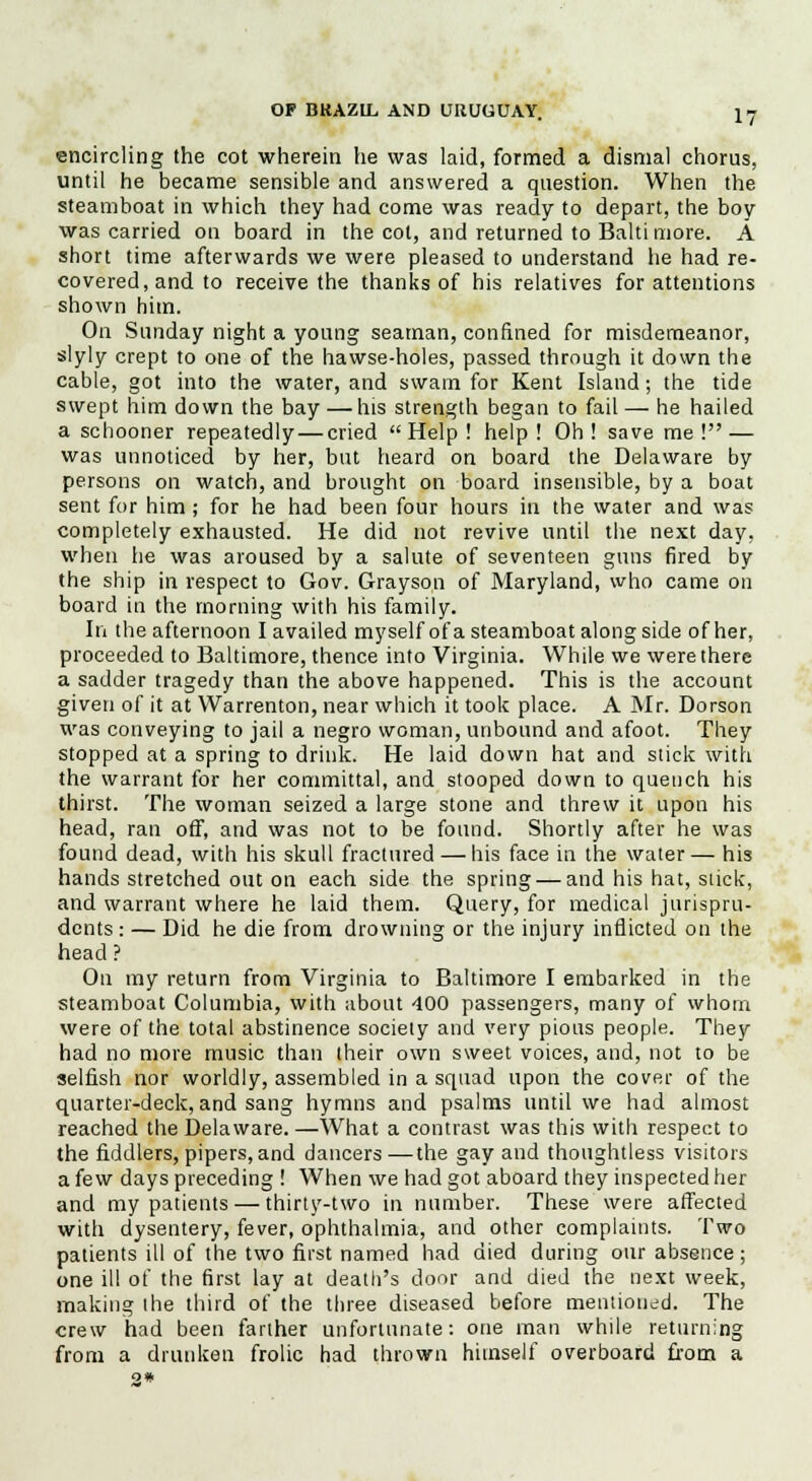 encircling the cot wherein he was laid, formed a dismal chorus, until he became sensible and answered a question. When the steamboat in which they had come was ready to depart, the boy was carried on board in the cot, and returned to Balti more. A short time afterwards we were pleased to understand he had re- covered, and to receive the thanks of his relatives for attentions shown him. On Sunday night a young seaman, confined for misdemeanor, slyly crept to one of the hawse-holes, passed through it down the cable, got into the water, and swain for Kent Island; the tide swept him down the bay —his strength began to fail — he hailed a schooner repeatedly — cried Help! help! Oh! save me! — was unnoticed by her, but heard on board the Delaware by persons on watch, and brought on board insensible, by a boat sent for him; for he had been four hours in the water and was completely exhausted. He did not revive until the next day, when he was aroused by a salute of seventeen guns fired by the ship in respect to Gov. Grayson of Maryland, who came on board in the morning with his family. In the afternoon I availed myself of a steamboat along side of her, proceeded to Baltimore, thence into Virginia. While we were there a sadder tragedy than the above happened. This is the account given of it at Warrenton, near which it took place. A Mr. Dorson was conveying to jail a negro woman, unbound and afoot. They stopped at a spring to drink. He laid down hat and stick with the warrant for her committal, and stooped down to quench his thirst. The woman seized a large stone and threw it upon his head, ran off, and was not to be found. Shortly after he was found dead, with his skull fractured — his face in the water— his hands stretched out on each side the spring — and his hat, stick, and warrant where he laid them. Query, for medical jurispru- dents : — Did he die from drowning or the injury inflicted on the head ? On my return from Virginia to Baltimore I embarked in the steamboat Columbia, with about 400 passengers, many of whom were of the total abstinence society and very pious people. They had no more music than their own sweet voices, and, not to be selfish nor worldly, assembled in a squad upon the cover of the quarter-deck, and sang hymns and psalms until we had almost reached the Delaware.—What a contrast was this with respect to the fiddlers, pipers, and dancers—the gay and thoughtless visitors a few days preceding ! When we had got aboard they inspected her and my patients — thirty-two in number. These were affected with dysentery, fever, ophthalmia, and other complaints. Two patients ill of the two first named had died during our absence; one ill of the first lay at death's door and died the next week, making the third of the three diseased before mentioned. The crew had been farther unfortunate: one man while returning from a drunken frolic had thrown himself overboard from a