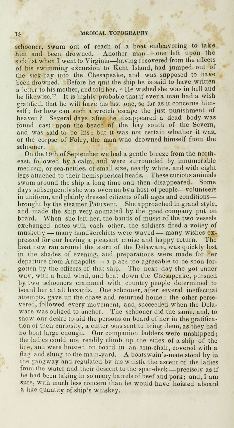 schooner, swam out of reach of a boat endeavoring to take him and been drowned. Another man — one left upon the sick list when I went to Virginia—having recovered from the effects of his swimming excursion to Kent Island, had jumped out ot the sick-bay into the Chesapeake, and was supposed to have been drowned. Before he quit the ship he is said to have written a letter to his mother, and told her,  He wished she was in hell and he likewise. It is highly probable that if ever a man had a wish gratified, that he will have his last one, so far as it concerns him- self; for how can such a wretch escape the just punishment of heaven ? Several days after he disappeared a dead body was found cast upon the beach of the bay south of the Severn, and was said to be his; but it was not certain whether it was, or the corpse of Foley, the man who drowned himself from the schooner. On the 19th of September we had a gentle breeze from the north- east, followed by a calm, and were surrounded by innumerable medusas, or sea-nettles, of small size, nearly white, and with eight legs attached to their hemispherical heads. These curious animals swam around the ship a long time and then disappeared. Some days subsequently she was overrun by a host of people—volunteers in uniform, and plainly dressed citizens of all ages and conditions— brought by the steamer Patuxent. She approached in grand style, and made the ship very animated by the good company put on board. When she left her, the bands of music of the two vessels exchanged notes with each other, the soldiers fired a volley of musketry — many handkerchiefs were waved — many wishes ex- pressed for our having a pleasant cruise and happy return. The boat now ran around the stern of the Delaware, was quickly lost in the shades of evening, and preparations were made for her departure from Annapolis— a place too agreeable to be soon for- gotten by the officers of that ship. The next day she got under way, with a head wind, and beat down the Chesapeake, pursued by two schooners crammed with country people determined to board her at all hazards. One schooner, after several ineffectual attempts, gave up the chase and returned home : the other perse- vered, followed every movement, and succeeded when the Dela- ware was obliged to anchor. The schooner did the same, and, to show our desire to aid the persons on board of her in the gratifica- tion of their curiosity, a cutter was sent to bring them, as they had no boat large enough. Our companion ladders were unshipped ; the ladies could not readily climb up the sides of a ship of the line, and were hoisted on board in an arm-chair, covered with a flag and slung to the main-yard. A boalswain's-mate stood by in the gangway and regulated by his whistle the ascent of the ladies from the water and their descent to the spar-deck — precisely as if he had been taking in so many barrels of beef and pork; and, I am sure, with much less concern than he would have hoisted aboard a like quantity of ship's whiskey.