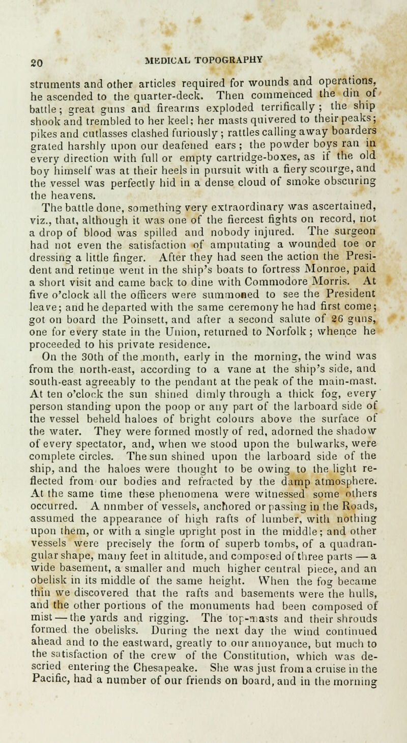 strnments and other articles required for wounds and operations, he ascended to the quarter-deck. Then commenced the din of battle; great guns and firearms exploded terrifically ; the ship shook and trembled to her keel; her masts quivered to their peaks; pikes and cutlasses clashed furiously; rattles calling away boarders grated harshly upon our deafened ears ; the powder boys ran in every direction with full or empty cartridge-boxes, as if the. old boy himself was at their heels in pursuit with a fiery scourge, and the vessel was perfectly hid in a dense cloud of smoke obscuring the heavens. The battle done, something very extraordinary was ascertained, viz., that, although it was one of the fiercest fights on record, not a drop of blood was spilled and nobody injured. The surgeon had not even the satisfaction of amputating a wounded toe or dressing a little finger. After they had seen the action the Presi- dent and retinue went in the ship's boats to fortress Monroe, paid a short visit and came back to dine with Commodore Morris. At five o'clock all the officers were summoned to see the President leave; and he departed with the same ceremony he had first come; got on board the Poinsett, and after a second salute of 26 guns, one for every state in the Union, returned to Norfolk ; whence he proceeded to his private residence. On the 30th of the month, early in the morning, the wind was from the north-east, according to a vane at the ship's side, and south-east agreeably to the pendant at the peak of the main-mast. At ten o'clock the sun shined dimly through a thick fog, every person standing upon the poop or any part of the larboard side of the vessel beheld haloes of bright colours above the surface of the water. They were formed mostly of red, adorned the shadow of every spectator, and, when we stood upon the bulwarks, were complete circles. The sun shined upon the larboard side of the ship, and the haloes were thought to be owing to the light re- flected from our bodies and refracted by the damp atmosphere. At the same time these phenomena were witnessed some others occurred. A nnmber of vessels, anchored or passing in the Roads, assumed the appearance of high rafts of lumber, with nothing upon them, or with a single upright post in the middle; and other vessels were precisely the form of superb tombs, of a quadran- gular shape, many feet in altitude, and composed of three parts —a wide basement, a smaller and much higher central piece, and an obelisk in its middle of the same height. When the fog became thin we discovered that the rafts and basements were the hulls, and the other portions of the monuments had been composed of mist — the yards and rigging. The top-masts and their shrouds formed the obelisks. During the next day the wind continued ahead and to the eastward, greatly to our annoyance, but much to the satisfaction of the crew of the Constitution, which was de- scried entering the Chesapeake. She was just from a cruise in the Pacific, had a number of our friends on board, and in the morning