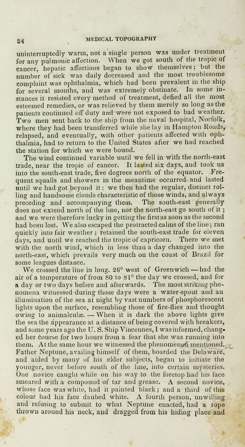 uninterruptedly warm, not a'single person was under treatment for any pulmonic affection. When we got south of the tropic of cancer, hepatic affections began to show themselves; but the number of sick was daily decreased and the most troublesome complaint was ophthalmia, which had been prevalent in the ship for several months, and was extremely obstinate. In some in- stances it resisted every method of treatment, defied all the most esteemed remedies, or was relieved by them merely so long as the patients continued off duty and-were not exposed to bad weather. Two men sent back to the ship from the naval hospital, Norfolk, where they had been transferred while she lay in Hampton Roads, relapsed, and eventually, with other patients affected with oph- thalmia, had to return to the United States after we had reached the station for which we were bound. The wind continued variable until we fell in with the north-east trade, near the tropic of cancer. It lasted six days, and took us into the south-east trade, five degrees north of the equator. Fre- quent squalls and showers in the meantime occurred and lasted until we had got beyond it: we then had the regular, distinct rol- ling and handsome clouds characteristic of those winds, and always preceding and accompanying them. The south-east generally does not extend north of the line, nor the north-east go south of it ; and we were therefore lucky in getting the firstas soon as the second had been lost. We also escaped the protracted calms of the line; ran quickly into fair weather; retained the south-east trade for eleven days, and until we reached the tropic of Capricorn. There we met with the north wind, which in less than a day changed into the north-east, which prevails very much on the coast of Brazil for some leagues distance. We crossed the line in long. 26° west of Greenwich — had the air of a temperature of from SO to 81° the day we crossed, and for a day or two days before and afterwards. The most striking phe- nomena witnessed during those days were a water-spout and an illumination of the sea at night by vast numbers of phosphorescent lights upon the surface, resembling those of fire-flies and thought owing to animalculse. — When it is dark the above lights give the sea the appearance at a distance of being covered with breakers, and some years ago the U. S. Ship Vincennes, I wasinformed, chang- ed her course for two hours from a fear that she was running into them. At the same hour we witnessed the phenomenon mentioned. Father Neptune, availing himself of them, boarded the Delaware, and aided by many of his elder subjects, began to initiate the younger, never before south of the line, into certain mysteries. One novice caught while on his way to the foretop had his face smeared with a compound of tar and grease. A second novice, whose face was white, had it painted black; and a third of this colour had his face daubed white. A fourth person, unwilling and refusing to submit to what Neptune enacted, had a rope thrown around his neck, and dragged from his hiding place and