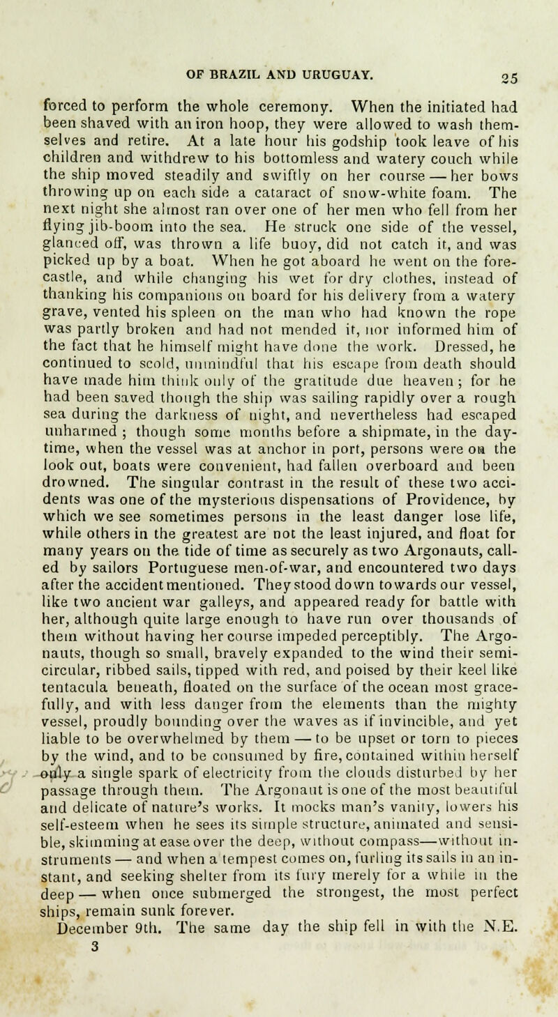 forced to perform the whole ceremony. When the initiated had been shaved with an iron hoop, they were allowed to wash them- selves and retire. At a late hour his godship took leave of his children and withdrew to his bottomless and watery couch while the ship moved steadily and swiftly on her course — her bows throwing up on each side a cataract of snow-white foam. The next night she almost ran over one of her men who fell from her flying jib-boom into the sea. He struck one side of the vessel, glanced off, was thrown a life buoy, did not catch it, and was picked up by a boat. When he got aboard he went on the fore- castle, and while changing his wet for dry clothes, instead of thanking his companions on board for his delivery from a watery grave, vented his spleen on the man who had known the rope was partly broken and had not mended it, nor informed him of the fact that he himself might have done the work. Dressed, he continued to scold, unmindful that his escape from death should have made him think only of the gratitude due heaven; for he had been saved though the ship was sailing rapidly over a rough sea during the darkness of night, and nevertheless had escaped unharmed ; though some months before a shipmate, in the day- time, when the vessel was at anchor in port, persons were oh the look out, boats were convenient, had fallen overboard and been drowned. The singular contrast in the result of these two acci- dents was one of the mysterious dispensations of Providence, by which we see sometimes persons in the least danger lose life, while others in the greatest are not the least injured, and float for many years on the tide of time as securely as two Argonauts, call- ed by sailors Portuguese men-of-war, and encountered two days after the accident mentioned. They stood down towards our vessel, like two ancient war galleys, and appeared ready for battle with her, although quite large enough to have run over thousands of them without having her course impeded perceptibly. The Argo- nauts, though so small, bravely expanded to the wind their semi- circular, ribbed sails, tipped with red, and poised by their keel like tentacula beneath, floated on the surface of the ocean most grace- fully, and with less danger from the elements than the mighty vessel, proudly bounding over the waves as if invincible, and yet liable to be overwhelmed by them — to be upset or torn to pieces by the wind, and to be consumed by fire, contained within herself ; -e-jdy-a single spark of electricity from the clouds disturbed by her passage through them. The Argonaut is one of the most beautiful and delicate of nature's works. It mocks man's vanity, lowers his self-esteem when he sees its simple structure, animated and sensi- ble, skimming at ease over the deep, without compass—without in- struments — and when a tempest comes on, furling its sails in an in- stant, and seeking shelter from its fury merely for a while in the deep — when once submerged the strongest, the most perfect ships, remain sunk forever. December 9th. The same day the ship fell in with the N.E. 3