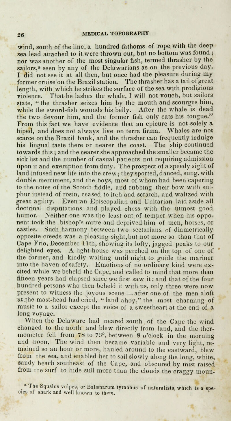 wind, south of the line, a hundred fathoms of rope with the deep sea lead attached to it were thrown out, but no bottom was found ; nor was another of the most singular fish, termed thrasher by the sailors,* seen by any of the Delawarians as on the previous day. I did not see it at all then, but once had the pleasure during my former cruise on the Brazil station. The thrasher has a tail of great length, with which he strikes the surface of the sea with prodigious violence. That he lashes the whale, I will not vouch, but sailors state,  the thrasher seizes him by the mouth and scourges him, while the sword-fish wounds his belly. After the whale is dead the two devour him, and the former fish only eats his tongue. From this fact we have evidence that an epicure is not solely a biped, and does not always live on terra firma. Whales are not scarce on the Brazil bank, and the thrasher can frequently indulge his lingual taste there or nearer the coast. The ship continued towards this ; and the nearer she approached the smaller became the sick list and the number of casual patients not requiring admission upon it and exemption from duty. The prospect of a speedy sight of land infused new life into the crew; they sported, danced, sung, with double merriment, and the boys, most of whom had been capering to the notes of the Scotch fiddle, and rubbing their bow with sul- phur instead of rosin, ceased to itch and scratch, and waltzed with great agility. Even an Episcopalian and Unitarian laid aside all doctrinal disputations and played chess with the utmost good humor. Neither one was the least out of temper when his oppo- nent took the bishop's mitre and deprived him of men, horses, or castles. Such harmony between two sectarians of diametrically opposite creeds was a pleasing sight, but not more so than that of Cape Frio, December 11th, showing its lofty, jagged peaks to our delighted eyes. A light-house was perched on the top of one of the former, and kindly waiting until night to guide the mariner into the haven of safety. Emotions of no ordinary kind were ex- cited while we beheld the Cape, and called to mind that more than fifteen years had elapsed since we first saw it; and that of the four hundred persons who then beheld it with us, only three were now present to witness the joyous scene — after one of the men aloft UUhe mast-head had cried,  land ahoy, the most charming of music to a sailor except the voice of a sweetheart at the end of a long voyage. When the Delaware had neared south of the Cape the wind changed to the north and blew directly from land, and the ther- mometer fell from 78 to 73°, between 8 o'clock in the morning and noon. The wind then became variable and very light, re- mained so an hour or more, hauled around to the eastward, blew from the sea, and enabled her to sail slowly along the long, white, sandy beach southeast of the Cape, and obscured by mist raised from the surf to hide still more than the clouds the craggy moun- * The Squalus vulpes, or Balsenarum tyrannus of naturalists, which is a spe- cies of shark and well known to thpn-i.