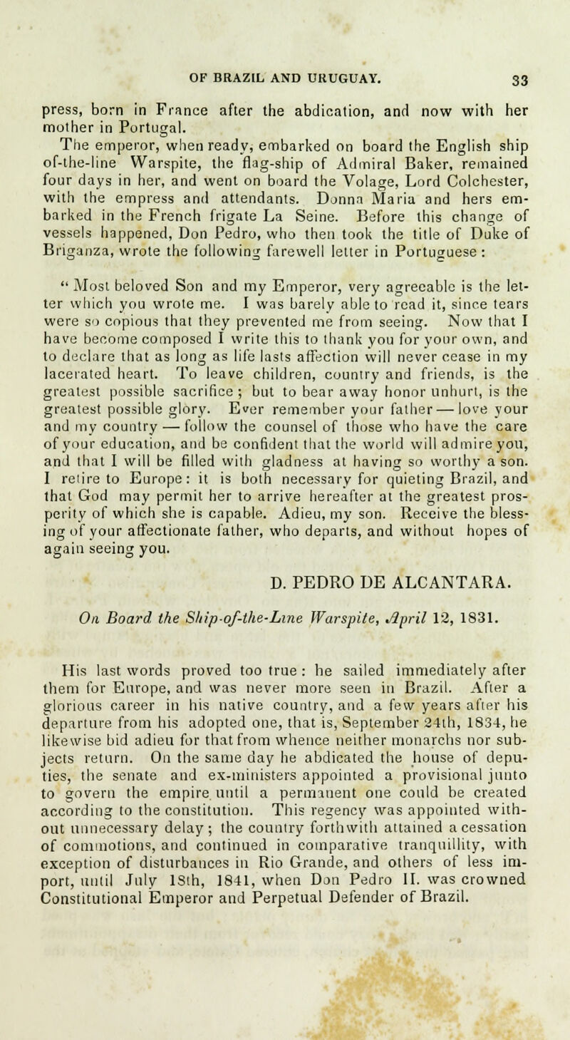 press, born in Fiance after the abdication, and now with her mother in Portugal. The emperor, when ready, embarked on board the English ship of-the-line Warspite, the flag-ship of Admiral Baker, remained four days in her, and went on board the Volage, Lord Colchester, with the empress and attendants. Donna Maria and hers em- barked in the French frigate La Seine. Before this change of vessels happened, Don Pedro, who then took the title of Duke of Briganza, wrote the following farewell letter in Portuguese :  Most beloved Son and my Emperor, very agreeable is the let- ter which you wrote me. I was barely able to read it, since tears were so copious that they prevented me from seeing. Now that I have become composed I write this to thank you for your own, and to declare that as long as life lasts affection will never cease in my lacerated heart. To leave children, country and friends, is the greatest possible sacrifice; but to bear away honor unhurt, is the greatest possible glory. Ever remember your father — love your and my country — follow the counsel of those who have the care of your education, and be confident that the world will admire you, and that I will be filled with gladness at having so worthy a son. I reiire to Europe: it is both necessary for quieting Brazil, and that God may permit her to arrive hereafter at the greatest pros- perity of which she is capable. Adieu, my son. Receive the bless- ing of your affectionate father, who departs, and without hopes of again seeing you. D. PEDRO DE ALCANTARA. On, Board the Ship-of-the-Line Warspite, Jlpril 12, 1831. His last words proved too true : he sailed immediately after them for Europe, and was never more seen in Brazil. After a glorious career in his native country, and a few years after his departure from his adopted one, that is, September 24th, 1834, he likewise bid adieu for that from whence neither nionarchs nor sub- jects return. On the same day he abdicated the house of depu- ties, the senate and ex-ministers appointed a provisional junto to govern the empire, until a permanent one could be created according to the constitution. This regency was appointed with- out unnecessary delay; the country forthwith attained a cessation of commotions, and continued in comparative tranquillity, with exception of disturbances in Rio Grande, and others of less im- port, until July lSih, 1841, when Don Pedro II. was crowned Constitutional Emperor and Perpetual Defender of Brazil.