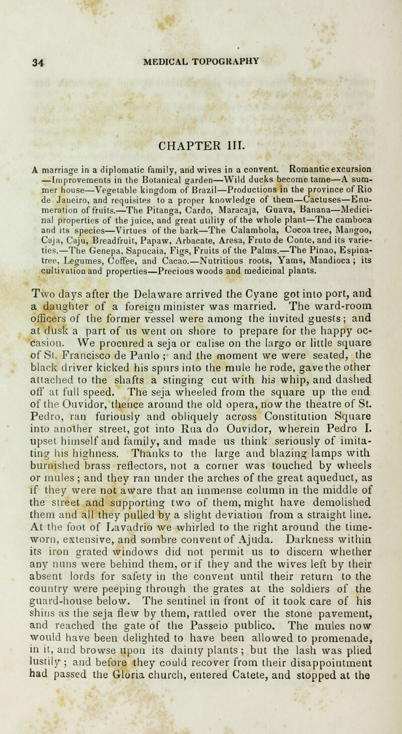 CHAPTER III. A marriage in a diplomatic family, and wives in a convent. Romantic excursion —Improvements in the Botanical garden—Wild ducks become tame—A sum- mer house—Vegetable kingdom of Brazil—Productions in the province of Rio de Janeiro, and requisites to a proper knowledge of them—Cactuses—Enu- meration of fruits.—The Pitanga, Cardo, Maracaja, Guava, Banana—Medici- nal properties of the juice, and great utility of the whole plant—The camboca and its species—Virtues of the bark—The Calambola, Cocoa tree, Mangoo, Caja, Caju, Breadfruit, Papaw, Arbacate, Aresa, Fruto de Conte, and its varie- ties.—The Genepa. Sapucaia, Figs, Fruits of the Palms.—The Pinao, Espina- tree, Legumes, Coffee, and Cacao.—Nutritious roots, Yams, Mandioca; its cultivation and properties—Precious woods and medicinal plants. Two days after the Delaware arrived the Cyane got into port, and a daughter of a foreign minister was married. The ward-room officers of the former vessel were among the invited guests; and at dusk a part of us went on shore to prepare for the happy oc- casion. We procured a seja or calise on the largo or little square of St. Francisco de Paulo ; and the moment we were seated, the black driver kicked his spurs into the mule he rode, gave the other attached to the shafts a stinging cut with his whip, and dashed off at full speed. The seja wheeled from the square up the end of the Ouvidor, thence around the old opera, now the theatre of St. Pedro, ran furiously and obliquely across Constitution Square into another street, got into Rua do Ouvidor, wherein Pedro I. upset himself and family, and made us think seriously of imita- ting his highness. Thanks to the large and blazing lamps with burnished brass reflectors, not a corner was touched by wheels or mules ; and they ran under the arches of the great aqueduct, as if they were not aware that an immense column in the middle of the street and supporting two of them, might have demolished them and all they pulled by a slight deviation from a straight line. At the foot of Lavadrio we whirled to the right around the time- worn, extensive, and sombre convent of Ajuda. Darkness within its iron grated windows did not permit us to discern whether any nuns were behind them, or if they and the wives left by their absent lords for safety in the convent until their return to the country were peeping through the grates at the soldiers of the guard-house below. The sentinel in front of it took care of his shins as the seja flew by them, rattled over the stone pavement, and reached the gate of the Passeio publico. The mules now would have been delighted to have been allowed to promenade, in it, and browse upon its dainty plants ; but the lash was plied lustily ; and before they could recover from their disappointment had passed the Gloria church, entered Catete, and stopped at the