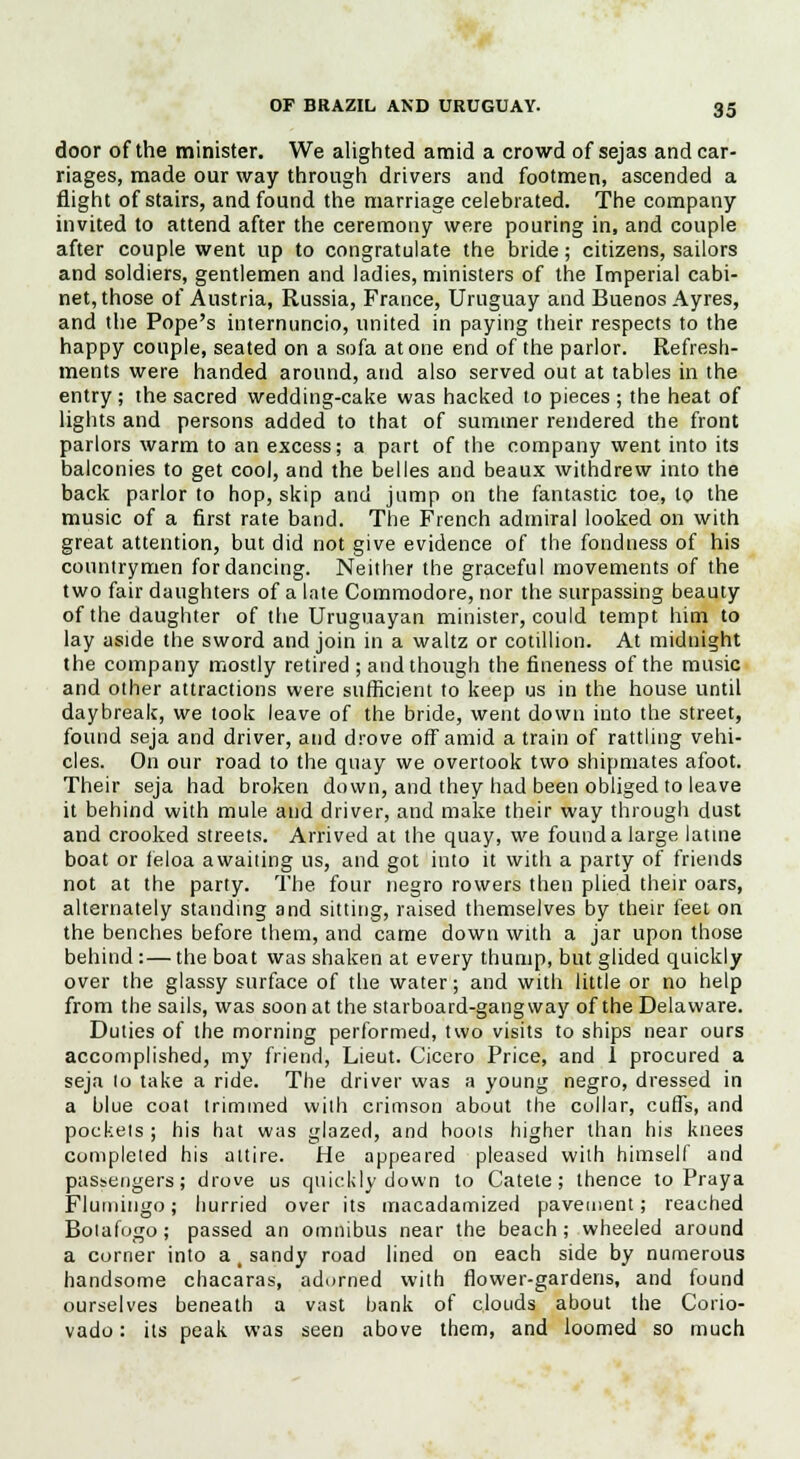 door of the minister. We alighted amid a crowd of sejas and car- riages, made our way through drivers and footmen, ascended a flight of stairs, and found the marriage celebrated. The company invited to attend after the ceremony were pouring in, and couple after couple went up to congratulate the bride; citizens, sailors and soldiers, gentlemen and ladies, ministers of the Imperial cabi- net, those of Austria, Russia, France, Uruguay and Buenos Ayres, and the Pope's internuncio, united in paying their respects to the happy couple, seated on a sofa atone end of the parlor. Refresh- ments were handed around, and also served out at tables in the entry; the sacred wedding-cake was hacked to pieces ; the heat of lights and persons added to that of summer rendered the front parlors warm to an excess; a part of the company went into its balconies to get cool, and the belles and beaux withdrew into the back parlor to hop, skip and jump on the fantastic toe, to the music of a first rate band. The French admiral looked on with great attention, but did not give evidence of the fondness of his countrymen for dancing. Neither the graceful movements of the two fair daughters of a late Commodore, nor the surpassing beauty of the daughter of the Uruguayan minister, could tempt him to lay aside the sword and join in a waltz or cotillion. At midnight the company mostly retired ; and though the fineness of the music and other attractions were sufficient to keep us in the house until daybreak, we took leave of the bride, went down into the street, found seja and driver, and drove off amid a train of rattling vehi- cles. On our road to the quay we overtook two shipmates afoot. Their seja had broken down, and they had been obliged to leave it behind with mule and driver, and make their way through dust and crooked streets. Arrived at the quay, we found a large latme boat or feloa awaiting us, and got into it with a party of friends not at the party. The four negro rowers then plied their oars, alternately standing and sitting, raised themselves by their feet on the benches before them, and came down with a jar upon those behind :—the boat was shaken at every thump, but glided quickly over the glassy surface of the water; and with little or no help from the sails, was soon at the starboard-gangway of the Delaware. Duties of the morning performed, two visits to ships near ours accomplished, my friend, Lieut. Cicero Price, and 1 procured a seja to take a ride. The driver was a young negro, dressed in a blue coat trimmed with crimson about the collar, cuffs, and pockets ; his hat was glazed, and hoots higher than his knees completed his attire. He appeared pleased with himself and passengers; drove us quickly down to Catete ; thence to Praya Flumingo; hurried over its macadamized pavement; reached Botafogo; passed an omnibus near the beach; wheeled around a corner into a, sandy road lined on each side by numerous handsome chacaras, adorned with flower-gardens, and found ourselves beneath a vast bank of clouds about the Corio- vado: its peak was seen above them, and loomed so much
