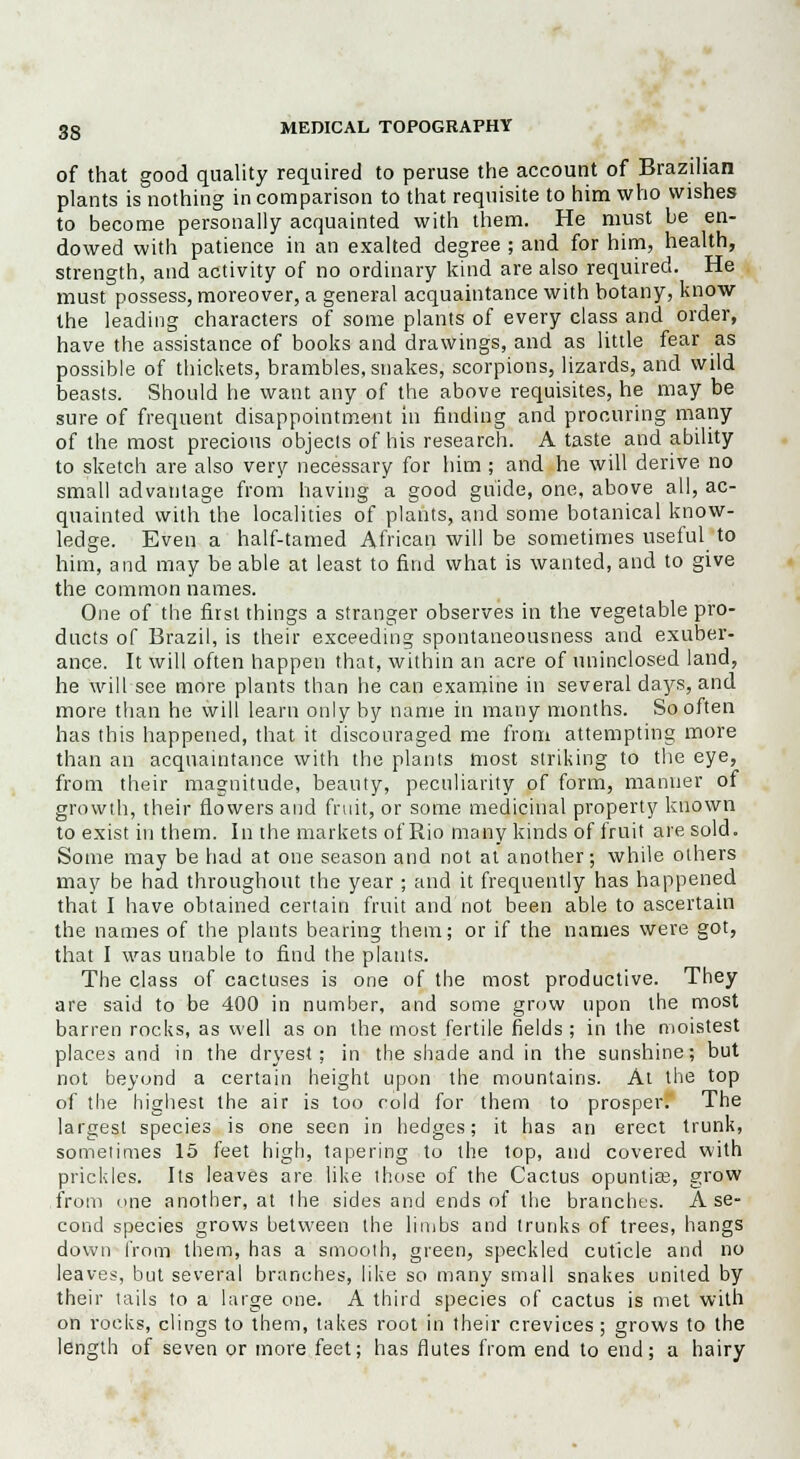 of that good quality required to peruse the account of Brazilian plants is nothing in comparison to that requisite to him who wishes to become personally acquainted with them. He must be en- dowed with patience in an exalted degree ; and for him, health, strength, and activity of no ordinary kind are also required. He must possess, moreover, a general acquaintance with botany, know the leading characters of some plants of every class and order, have the assistance of books and drawings, and as little fear as possible of thickets, brambles, snakes, scorpions, lizards, and wild beasts. Should he want any of the above requisites, he may be sure of frequent disappointment in finding and procuring many of the most precious objects of his research. A taste and ability to sketch are also very necessary for him ; and he will derive no small advantage from having a good guide, one, above all, ac- quainted with the localities of plants, and some botanical know- ledge. Even a half-tamed African will be sometimes useful to him, and may be able at least to find what is wanted, and to give the common names. One of the first things a stranger observes in the vegetable pro- ducts of Brazil, is their exceeding spontaneousness and exuber- ance. It will often happen that, within an acre of uninclosed land, he will see more plants than he can examine in several days, and more than he will learn only by name in many months. So often has this happened, that it discouraged me from attempting more than an acquaintance with the plants most striking to the eye, from their magnitude, beauty, peculiarity of form, manner of growth, their flowers and fruit, or some medicinal property known to exist in them. In the markets of Rio many kinds of fruit are sold. Some may be had at one season and not at another; while others may be had throughout the year ; and it frequently has happened that I have obtained certain fruit and not been able to ascertain the names of the plants bearing them; or if the names were got, that I was unable to find the plants. The class of cactuses is one of the most productive. They are said to be 400 in number, and some grow upon the most barren rocks, as well as on the most fertile fields; in the moistest places and in the dryest; in the shade and in the sunshine; but not beyond a certain height upon the mountains. At the top of the highest the air is too cold for them to prosper. The largest species is one seen in hedges; it has an erect trunk, sometimes 15 feet high, tapering to the top, and covered with prickles. Its leaves are like those of the Cactus opuntiEe, grow from one another, at the sides and ends of the branches. A se- cond species grows between the limbs and trunks of trees, hangs down from them, has a smooth, green, speckled cuticle and no leaves, but several branches, like so many small snakes united by their tails to a large one. A third species of cactus is met with on rocks, clings to them, takes root in their crevices ; grows to the length of seven or more feet; has flutes from end to end; a hairy