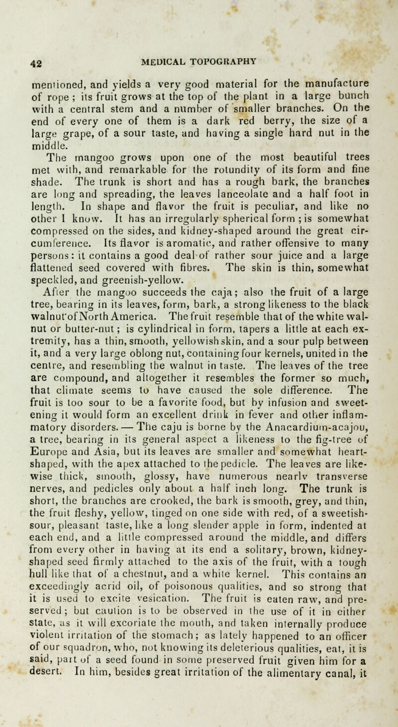 mentioned, and yields a very good material for the manufacture of rope ; its fruit grows at the top of the plant in a large bunch with a central stem and a number of smaller branches. On the end of every one of them is a dark red berry, the size of a large grape, of a sour taste, and having a single hard nut in the middle. The mangoo grows upon one of the most beautiful trees met with, and remarkable for the rotundity of its form and fine shade. The trunk is short and has a rough bark, the branches are long and spreading, the leaves lanceolate and a half foot in length. In shape and flavor the fruit is peculiar, and like no other 1 know. It has an irregularly spherical form ; is somewhat compressed on the sides, and kidney-shaped around the great cir- cumference. Its flavor is aromatic, and rather offensive to many persons: it contains a good deal of rather sour juice and a large flattened seed covered with fibres. The skin is thin, somewhat speckled, and greenish-yellow. After the mangoo succeeds the caja; also the fruit of a large tree, bearing in its leaves, form, bark, a strong likeness to the black walnufof North America. The fruit resemble that of the white wal- nut or butter-nut; is cylindrical in form, tapers a little at each ex- tremity, has a thin, smooth, yellowish skin, and a sour pulp between it, and a very large oblong nut, containing four kernels, united in the centre, and resembling the walnut in taste. The leaves of the tree are compound, and altogether it resembles the former so much, that climate seems to have caused the sole difference. The fruit is loo sour to be a favorite food, but by infusion and sweet- ening it would form an excellent drink in fever and other inflam- matory disorders. — The caju is borne by the Anacardium-acajou, a tree, bearing in its general aspect a likeness to the fig-tree of Europe and Asia, but its leaves are smaller and somewhat heart- shaped, with the apex attached to the pedicle. The leaves are like- wise thick, smooth, glossy, have numerous nearlv transverse nerves, and pedicles only about a half inch long. The trunk is short, the branches are crooked, the bark is smooth, grey, and thin, the fruit fleshy, yellow, tinged on one side with red, of a sweetish- sour, pleasant taste, like a long slender apple in form, indented at each end, and a little compressed around the middle, and differs from every other in having at its end a solitary, brown, kidney- shaped seed firmly attached to the axis of the fruit, with a tough hull like that of a chestnut, and a white kernel. This contains an exceedingly acrid oil, of poisonous qualities, and so strong that it is used to excite vesication. The fruit is eaten raw, and pre- served ; but caution is to be observed in the use of it in either state, as it will excoriate the mouth, and taken internally produce violent irritation of the stomach; as lately happened to an officer of our squadron, who, not knowing its deleterious qualities, eat, it is said, part of a seed found in some preserved fruit given him for a desert. In him, besides great irritation of the alimentary canal, it