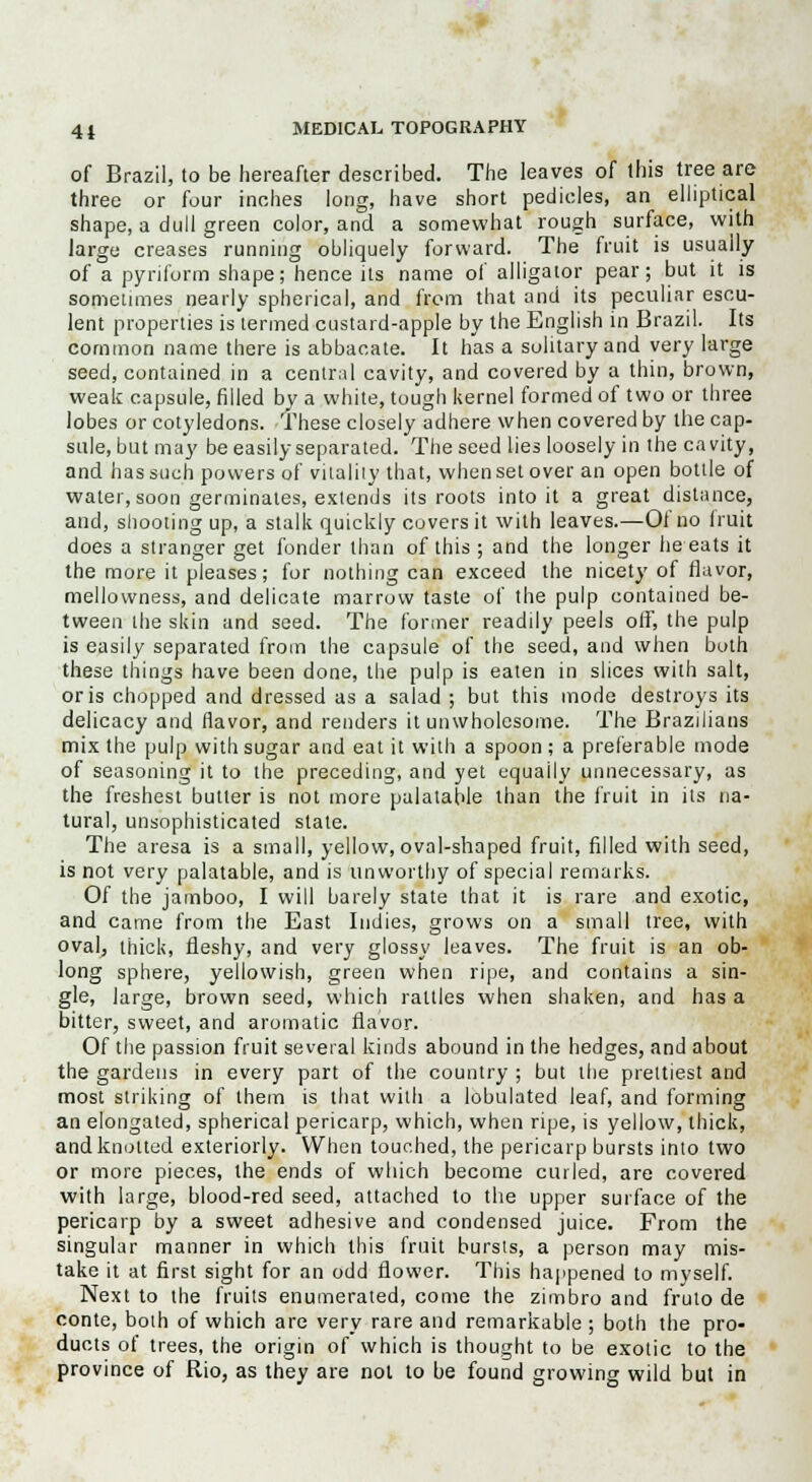 of Brazil, to be hereafter described. The leaves of this tree are three or four indies long, have short pedicles, an elliptical shape, a dull green color, and a somewhat rough surface, with large creases running obliquely forward. The fruit is usually of a pynform shape; hence its name of alligator pear; but it is sometimes nearly spherical, and from that and its peculiar escu- lent properties is termed custard-apple by the English in Brazil. Its common name there is abbacate. It has a solitary and very large seed, contained in a central cavity, and covered by a thin, brown, weak capsule, filled by a white, tough kernel formed of two or three lobes or cotyledons. These closely adhere when covered by the cap- sule, but may be easily separated. The seed lies loosely in the cavity, and has such powers of vitality that, when set over an open bottle of water, soon germinates, extends its roots into it a great distance, and, shooting up, a stalk quickly covers it with leaves.—Of no fruit does a stranger get fonder than of this ; and the longer he eats it the more it pleases; for nothing can exceed the nicety of flavor, mellowness, and delicate marrow taste of the pulp contained be- tween the skin and seed. The former readily peels off, the pulp is easily separated from the capsule of the seed, and when both these things have been done, the pulp is eaten in slices with salt, oris chopped and dressed as a salad ; but this mode destroys its delicacy and flavor, and renders it unwholesome. The Brazilians mix the pulp with sugar and eat it with a spoon ; a preferable mode of seasoning it to the preceding, and yet equally unnecessary, as the freshest butler is not more palatable than the fruit in its na- tural, unsophisticated state. The aresa is a small, yellow, oval-shaped fruit, filled with seed, is not very palatable, and is unworthy of special remarks. Of the jamboo, I will barely state that it is rare and exotic, and came from the East Indies, grows on a small tree, with oval, thick, fleshy, and very glossy leaves. The fruit is an ob- long sphere, yellowish, green when ripe, and contains a sin- gle, large, brown seed, which rattles when shaken, and has a bitter, sweet, and aromatic flavor. Of the passion fruit several kinds abound in the hedges, and about the gardens in every part of the country ; but the prettiest and most striking of them is that with a lobulated leaf, and forming an elongated, spherical pericarp, which, when ripe, is yellow, thick, and knotted exteriorly. When touched, the pericarp bursts into two or more pieces, the ends of which become curled, are covered with large, blood-red seed, attached to the upper surface of the pericarp by a sweet adhesive and condensed juice. From the singular manner in which this fruit bursts, a person may mis- take it at first sight for an odd flower. This happened to myself. Next to the fruits enumerated, come the zimbro and fruto de conte, both of which are very rare and remarkable ; both the pro- ducts of trees, the origin of which is thought to be exotic to the province of Rio, as they are not to be found growing wild but in