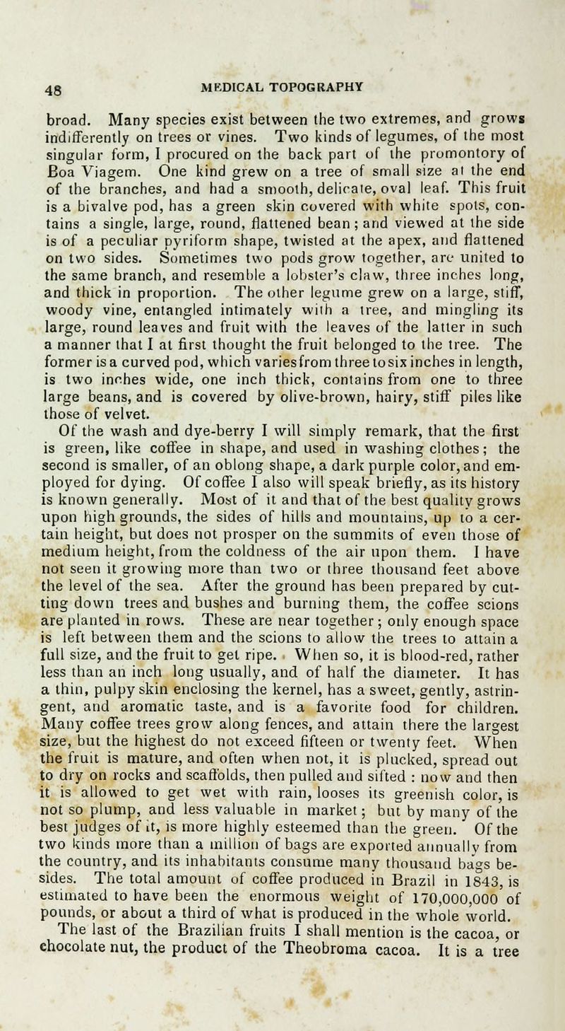 broad. Many species exist between the two extremes, and grows indifferently on trees or vines. Two kinds of legumes, of the most singular form, I procured on the back part of the promontory of Eoa Viagem. One kind grew on a tree of small size al the end of the branches, and had a smooth, delicate, oval leaf. This fruit is a bivalve pod, has a green skin covered with white spots, con- tains a single, large, round, flattened bean; and viewed at the side is of a peculiar pyriform shape, twisted at the apex, and flattened on two sides. Sometimes two pods grow together, arc united to the same branch, and resemble a lobster's claw, three inches long, and thick in proportion. The other legume grew on a large, stiff, woody vine, entangled intimately wiih a tree, and mingling its large, round leaves and fruit with the leaves of the latter in such a manner that I at first thought the fruit belonged to the tree. The former is a curved pod, which varies from three to six inches in length, is two inches wide, one inch thick, contains from one to three large beans, and is covered by olive-brown, hairy, stiff piles like those of velvet. Of the wash and dye-berry I will simply remark, that the first is green, like coffee in shape, and used in washing clothes; the second is smaller, of an oblong shape, a dark purple color, and em- ployed for dying. Of coffee I also will speak briefly, as its history is known generally. Most of it and that of the best quality grows upon high grounds, the sides of hills and mountains, up to a cer- tain height, but does not prosper on the summits of even those of medium height, from the coldness of the air upon them. I have not seen it growing more than two or three thousand feet above the level of the sea. After the ground has been prepared by cut- ting down trees and bushes and burning them, the coffee scions are planted in rows. These are near together; only enough space is left between them and the scions to allow the trees to attain a full size, and the fruit to get ripe. When so, it is blood-red, rather less than an inch long usually, and of half the diameter. It has a thin, pulpy skin enclosing the kernel, has a sweet, gently, astrin- gent, and aromatic taste, and is a favorite food for children. Many coffee trees grow along fences, and attain there the largest size, but the highest do not exceed fifteen or twenty feet. When the fruit is mature, and often when not, it is plucked, spread out to dry on rocks and scaffolds, then pulled and sifted : now and then it is allowed to get wet with rain, looses its greenish color, is not so plump, and less valuable in market; but by many of the best judges of it, is more highly esteemed than the green. Of the two kinds more than a million of bags are exported annually from the country, and its inhabitants consume many thousand bags be- sides. The total amount of coffee produced in Brazil in 1843, is estimated to have been the enormous weight of 170,000,000 of pounds, or about a third of what is produced in the whole world. The last of the Brazilian fruits I shall mention is the cacoa, or chocolate nut, the product of the Theobroma cacoa. It is a tree
