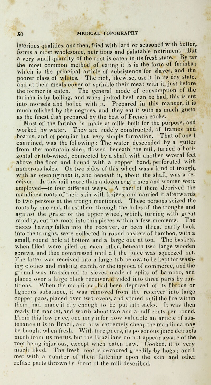 leterious qualities, and then, fried with lard or seasoned with butter, forms a most wholesome, nutritious and palatable nutriment. But a very small quantity of the root is eaten in its fresh state. By far the most common method of eating it is in the form of farinha; which is the principal article of subsistence for slaves, and the poorer class of whites. The rich, likewise, use it in its dry state, and at their meals cover or sprinkle their meat with it, just before the former is eaten. The general mode of consumption of the farinha is by boiling, and when jerked beef can be had, this is cut into morsels and boiled with it. Prepared in this manner, it is much relished by the negroes, and they eat it with as much gusto as the finest dish prepared by the best of French cooks. Most of the farinha is made at mills built for the purpose, and worked by water. They are rudely constructed, of frames and boards, and of peculiar but very simple formation. That of one I examined, was the following: The water descended by a gutter from the mountain side; flowed beneath the mill, turned a hori- zontal or tub-wheel, connected by a shaft with another several feet above the floor and bound with a copper band, perforated with numerous holes. On two sides of this wheel was a kind of trough, with an opening next it, and beneath it, about the shaft, was a re- ceiver. In this mill more than a dozen negro men and women were employed—in four different ways. A part of them deprived the mandioca roots of their skin with knives, and carried it afterwards to two persons at the trough mentioned. These persons seized the roots by one end, thrust them through the holes of the troughs and against the grater of the upper wheel, which, turning with great rapidity, cut the roots into thin pieces within a few moments. The pieces having fallen into the receiver, or been thrust partly back into the troughs, were collected in round baskets of bamboo, with a small, round hole at bottom and a large one at top. The baskets, when filled, were piled on each other, beneath two large wooden screws, and then compressed until all the juice was squeezed out. The latter was received into a large tub below, to be kept for wash- ing clothes and making starch, or the tapioca of commerce, and the ground was transferred to sieves made of splits of bamboo, and placed over a large plank receiver, divided into three parts by par- titions, When the mandioca had been deprived of its fibrous or ligneous substance, it was removed from the receiver into large copper pans, placed over two ovens, and stirred until the fire within them had made it dry enough to be put into sacks. It was then ready for market, and worth about two and a-half cents per pound. From this low price, one may infer how valuable an article of sus- tenance it is in Brazil, and how extremely cheap the mandioca may be bought when fresh. With foreigners, its poisonous juice detracts much from its merits, but the Brazilians do not appear aware of the root being injurious, except when eaten raw. Cooked, it is very much liked. The fresh root is devoured greedily by hogs ; audi met with a number of them fattening upon the skin and other refuse parts thrown i r front of the mill described.