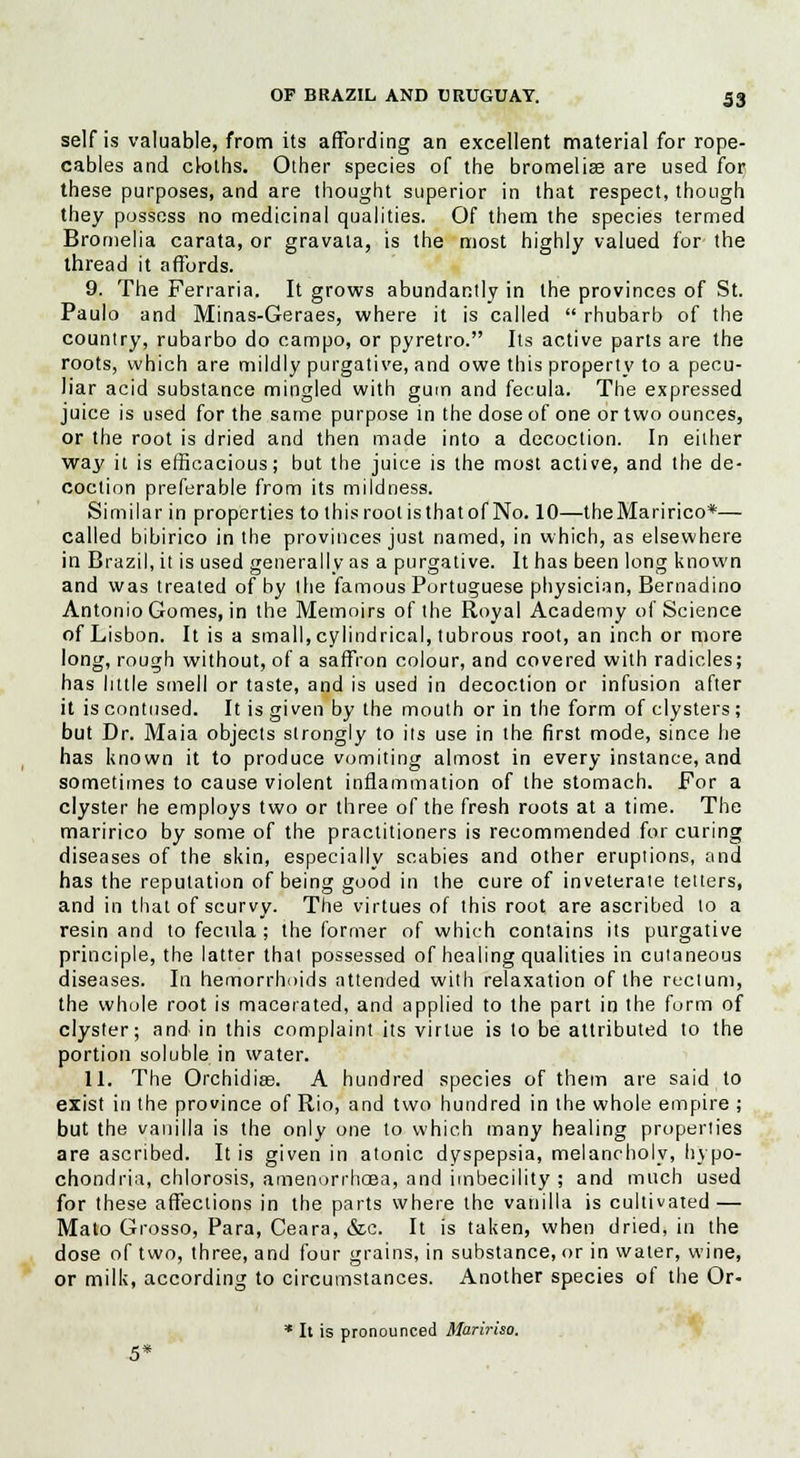 self is valuable, from its affording an excellent material for rope- cables and ck»ths. Other species of the bromeliae are used for these purposes, and are thought superior in that respect, though they possess no medicinal qualities. Of them the species termed Bromelia carata, or gravata, is the most highly valued for the thread it affords. 9. The Ferraria. It grows abundantly in the provinces of St. Paulo and Minas-Geraes, where it is called  rhubarb of the country, rubarbo do campo, or pyretro. Its active parts are the roots, which are mildly purgative, and owe this property to a pecu- liar acid substance mingled with gum and fecula. The expressed juice is used for the same purpose in the dose of one or two ounces, or the root is dried and then made into a decoction. In either way it is efficacious; but the juice is the most active, and the de- coction preferable from its mildness. Similar in properties to this root is that of No. 10—theMaririco*— called bibirico in the provinces just named, in which, as elsewhere in Brazil, it is used generally as a purgative. It has been long known and was treated of by the famous Portuguese physician, Bernadino Antonio Gomes, in the Memoirs of the Royal Academy of Science of Lisbon. It is a small, cylindrical, tubrous root, an inch or more long, rough without, of a saffron colour, and covered with radicles; has little smell or taste, and is used in decoction or infusion after it is contused. It is given by the mouth or in the form of clysters; but Dr. Maia objects strongly to its use in the first mode, since he has known it to produce vomiting almost in every instance, and sometimes to cause violent inflammation of the stomach. For a clyster he employs two or three of the fresh roots at a time. The maririco by some of the practitioners is recommended for curing diseases of the skin, especially scabies and other eruptions, and has the reputation of being good in the cure of inveterate tetters, and in that of scurvy. The virtues of this root are ascribed to a resin and to fecula ; the former of which contains its purgative principle, the latter that possessed of healing qualities in cutaneous diseases. In hemorrhoids attended with relaxation of the rectum, the whole root is macerated, and applied to the part in the form of clyster; and in this complaint its virtue is to be attributed to the portion soluble in water. 11. The Orchidias. A hundred species of them are said to exist in the province of Rio, and two hundred in the whole empire ; but the vanilla is the only one to which many healing properties are ascribed. It is given in atonic dyspepsia, melancholy, hypo- chondria, chlorosis, amenorrheas, and imbecility ; and much used for these affections in the parts where the vanilla is cultivated — Mato Grosso, Para, Ceara, &c. It is taken, when dried, in the dose of two, three, and four grains, in substance, or in water, wine, or milk, according to circumstances. Another species of the Or- * It is pronounced Maririso.