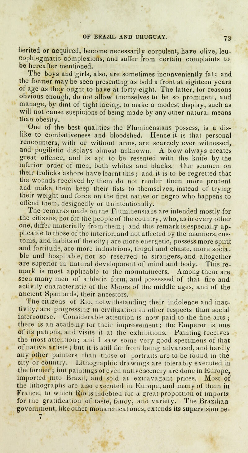 herited or acquired, become necessarily corpulent, have olive, leu- cophlegmatic complexions, and suffer from certain complaints to be hereafter mentioned. The boys and girls, also, are sometimes inconveniently fat; and the former may be seen presenting as bold a front at eighteen years of age as they ought to have at forty-eight. The latter, for reasons obvious enough, do not allow themselves to be so prominent, and manage, by dint of tight lacing, to make a modest display, such as will not cause suspicions of being made by any other natural means than obesity. One of the best qualities the Fluminensians possess, is a dis- like to combativeness and bloodshed. Hence it is that personal rencounters, with or without arms, are scarcely ever witnessed, and pugilistic displays almost unknown. A blow always creates great offence, and is apt to be resented with the knife by the interior order of men, both whites and blacks. Our seamen on their frolieks ashore have learnt this ; and it is to be regretted that the wounds received by them do not render them mure prudent and make them keep their fists to themselves, instead of trying their weight and force on the first native or negro who happens to offend them, designedly or unintentionally. The remarks made on the Fliiuiinensians are intended mostly for the citizens, not for the people of the country, who, as in every other one, differ materially from them; and this remark is especially ap- plicable to those of the interior, and not affected by the manners, cus- toms, and habits of the city; are more energetic, possess more spirit and fortitude, are more industrious, frugal and chaste, more socia- ble and hospitable, not so reserved to strangers, and altogether are superior in natural development of mind and body. This re- mark is most applicable to the mountaineers. Among them are seen many men of athletic form, and possessed of that fire and activity characteristic of the Moors of the middle ages, and of the ancient Spaniards; their ancestors. The citizens of Rio, notwithstanding their indolence and inac- tivity, are progressing in civilization in other respects than social intercourse. Considerable attention is now paid to the fine arts ; there is an academy for their improvement; the Emperor is one of its patrons, and visits it at the exhibitions. Painting receives the most attention; and I saw some very good specimens of that of native artisis ; but it is still far from being advanced, and hardly any other painters than those of portraits are to be found in the city or country. Lithographic drawings are tolerably executed in the former ; but paintings of even nativescenery are done in Europe, imported into Brazil, and sold at extravagant prices. Most of the lithographs are also executed in Europe, and many of them in France, to which Rio is indebied tor a great proportion of imports for tlie gratification of taste, fancy, and variety. The Brazilian go vemnient, like other monarchical ones, extends its supervision be-