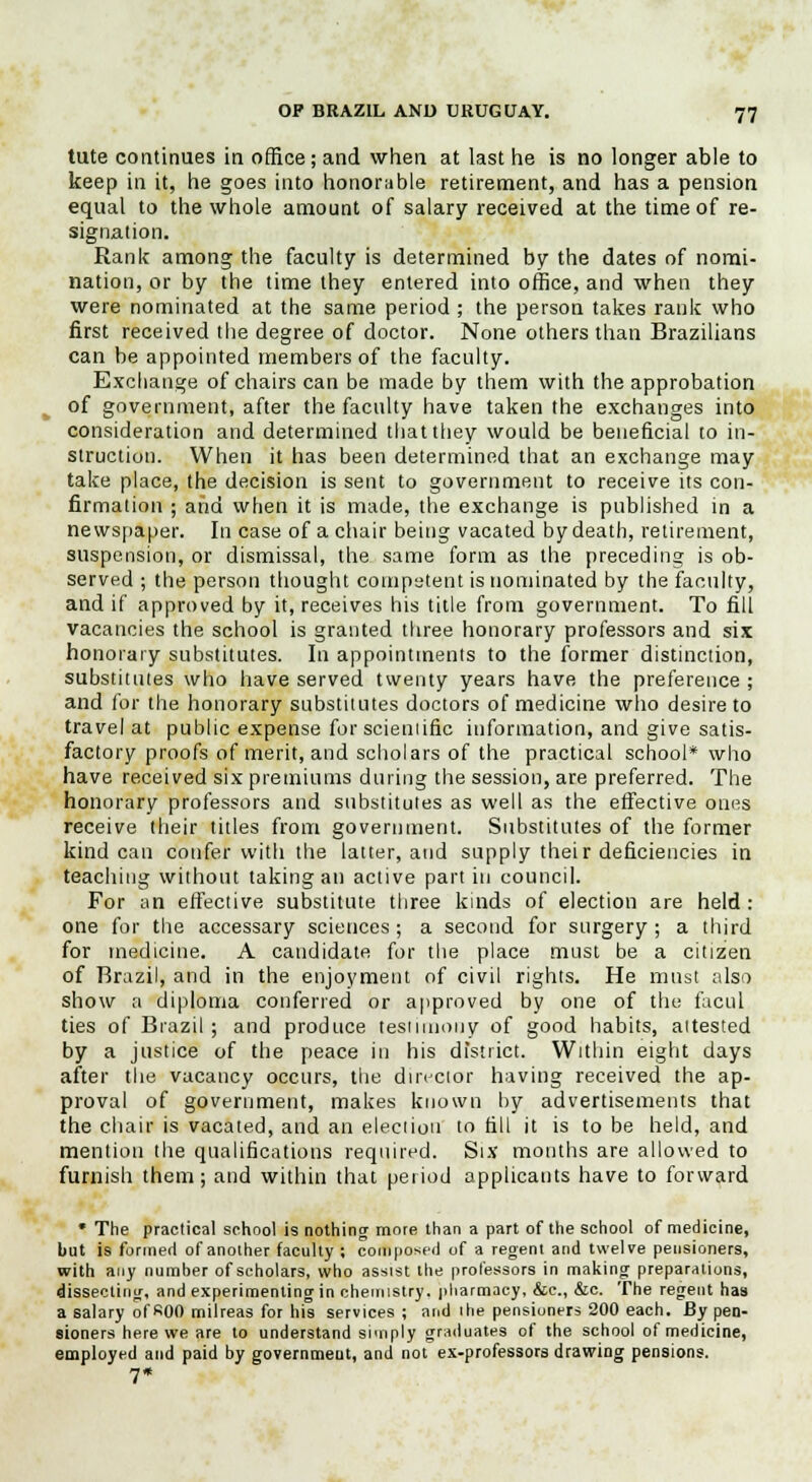 tute continues in office; and when at last he is no longer able to keep in it, he goes into honorable retirement, and has a pension equal to the whole amount of salary received at the time of re- signation. Rank among the faculty is determined by the dates of nomi- nation, or by the time they entered into office, and when they were nominated at the same period ; the person takes rank who first received the degree of doctor. None others than Brazilians can be appointed members of the faculty. Exchange of chairs can be made by them with the approbation of government, after the faculty have taken the exchanges into consideration and determined that they would be beneficial to in- struction. When it has been determined that an exchange may take place, the decision is sent to government to receive its con- firmation ; and when it is made, the exchange is published in a newspaper. In case of a chair being vacated by death, retirement, suspension, or dismissal, the same form as the preceding is ob- served ; the person thought competent is nominated by the faculty, and if approved by it, receives his title from government. To fill vacancies the school is granted three honorary professors and six honorary substitutes. In appointments to the former distinction, substitutes who have served twenty years have the preference ; and for the honorary substitutes doctors of medicine who desire to travel at public expense for scieniific information, and give satis- factory proofs of merit, and scholars of the practical school* who have received six premiums during the session, are preferred. The honorary professors and substitutes as well as the effective ones receive their titles from government. Substitutes of the former kind can confer with the latter, and supply their deficiencies in teaching without taking an active part in council. For an effective substitute three kinds of election are held : one for the accessary sciences ; a second for surgery ; a third for medicine. A candidate for the place must be a citizen of Brazil, and in the enjoyment of civil rights. He must also show a diploma conferred or approved by one of the facul ties of Brazil ; and produce testimony of good habits, attested by a justice of the peace in his district. Within eight days after the vacancy occurs, the director having received the ap- proval of government, makes known by advertisements that the chair is vacated, and an election to till it is to be held, and mention the qualifications required. Six mouths are allowed to furnish them; and within that period applicants have to forward * The practical school is nothing more than a part of the school of medicine, but is formed of another faculty ; composed of a regent and twelve pensioners, with any number of scholars, who assist the professors in making preparations, dissecting, and experimenting in chemistry, pharmacy, &c, &c. The regent has a salary ofKOO milreas for his services ; and the pensioners 200 each. By pen- sioners here we are to understand simply graduates of the school of medicine, employed and paid by government, and not ex-professors drawing pensions. 7*