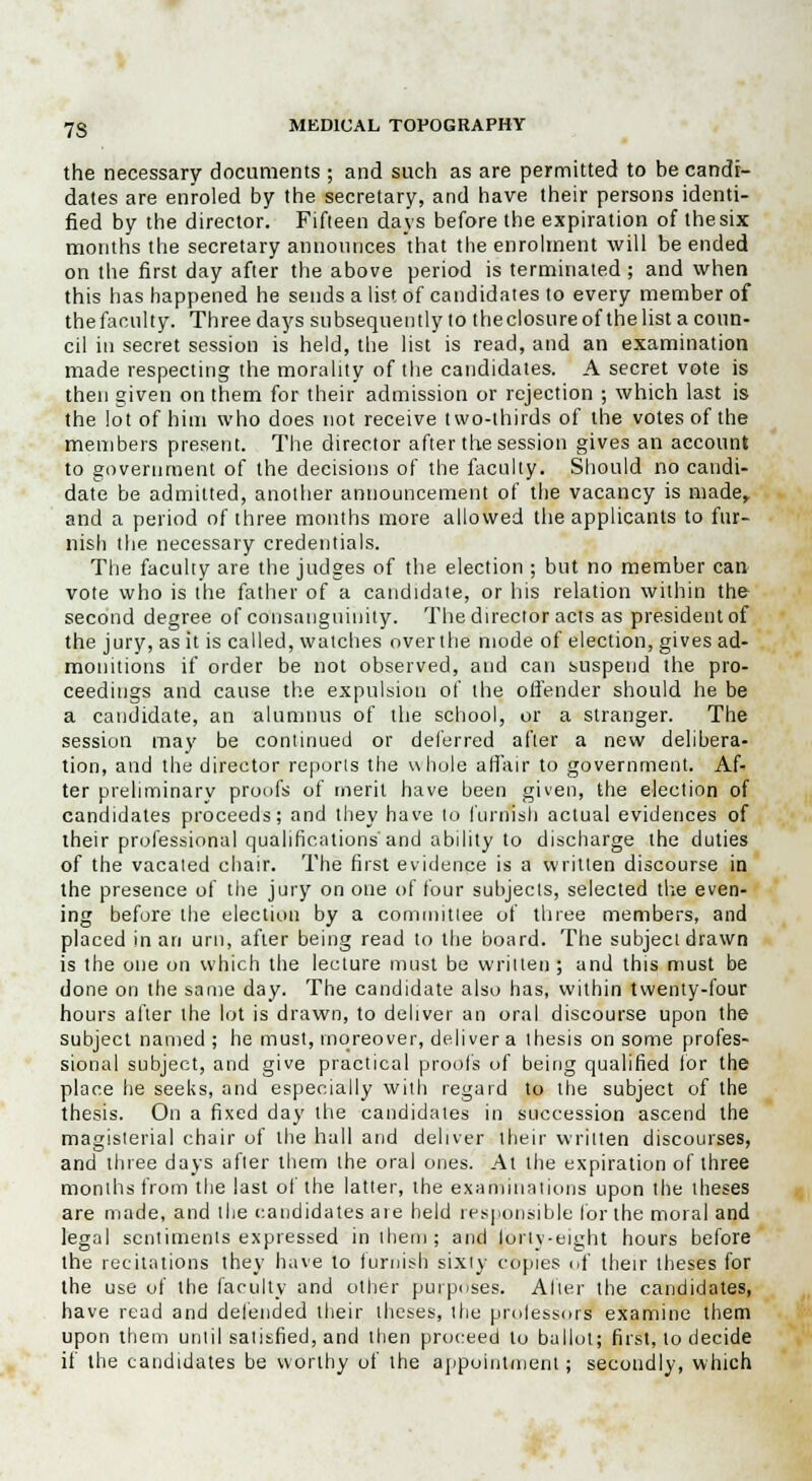 the necessary documents ; and such as are permitted to be candi- dates are enroled by the secretary, and have their persons identi- fied by the director. Fifteen days before the expiration of the six months the secretary announces that the enrolment will be ended on the first day after the above period is terminated ; and when this has happened he sends a list of candidates to every member of the faculty. Three days subsequently to theclosureof thelist acoun- cil in secret session is held, the list is read, and an examination made respecting the morality of the candidates. A secret vote is then given on them for their admission or rejection ; which last is the lot of him who does not receive two-thirds of the votes of the members present. The director after the session gives an account to government of the decisions of the faculty. Should no candi- date be admitted, another announcement of the vacancy is made, and a period of three months more allowed the applicants to fur- nish the necessary credentials. The faculty are the judges of the election ; but no member can vote who is the father of a candidate, or his relation within the second degree of consanguinity. The director acts as president of the jury, as it is called, watches over the mode of election, gives ad- monitions if order be not observed, and can suspend the pro- ceedings and cause the expulsion of the offender should he be a candidate, an alumnus of the school, or a stranger. The session may be continued or deferred after a new delibera- tion, and the director reporls the whole affair to government. Af- ter preliminary proofs of merit have been given, the election of candidates proceeds; and they have lo furnish actual evidences of their professional qualifications'and ability to discharge the duties of the vacated chair. The first evidence is a written discourse in the presence of the jury on one of four subjects, selected the even- ing before the election by a committee of three members, and placed in an urn, after being read to the board. The subject drawn is the one on which the lecture must be written; and this must be done on the same day. The candidate also has, within twenty-four hours after the lot is drawn, to deliver an oral discourse upon the subject named ; he must, moreover, deliver a thesis on some profes- sional subject, and give practical proofs of being qualified lor the place he seeks, and especially with regard to the subject of the thesis. On a fixed day the candidates in succession ascend the magisterial chair of the hall and deliver their written discourses, and three days after them the oral ones. At the expiration of three months from the last ol the latter, the examinations upon the theses are made, and llie candidates are held responsible lor the moral and legal sentiments expressed in them; and lorty-eiglit hours before the recitations they have to furnish sixty copies of their theses for the use of the faculty and other purposes. Alter the candidates, have read and defended their theses, the professors' examine them upon them until satisfied, and then proceed to ballot; first, lo decide if the candidates be worthy of the appointment; secondly, which