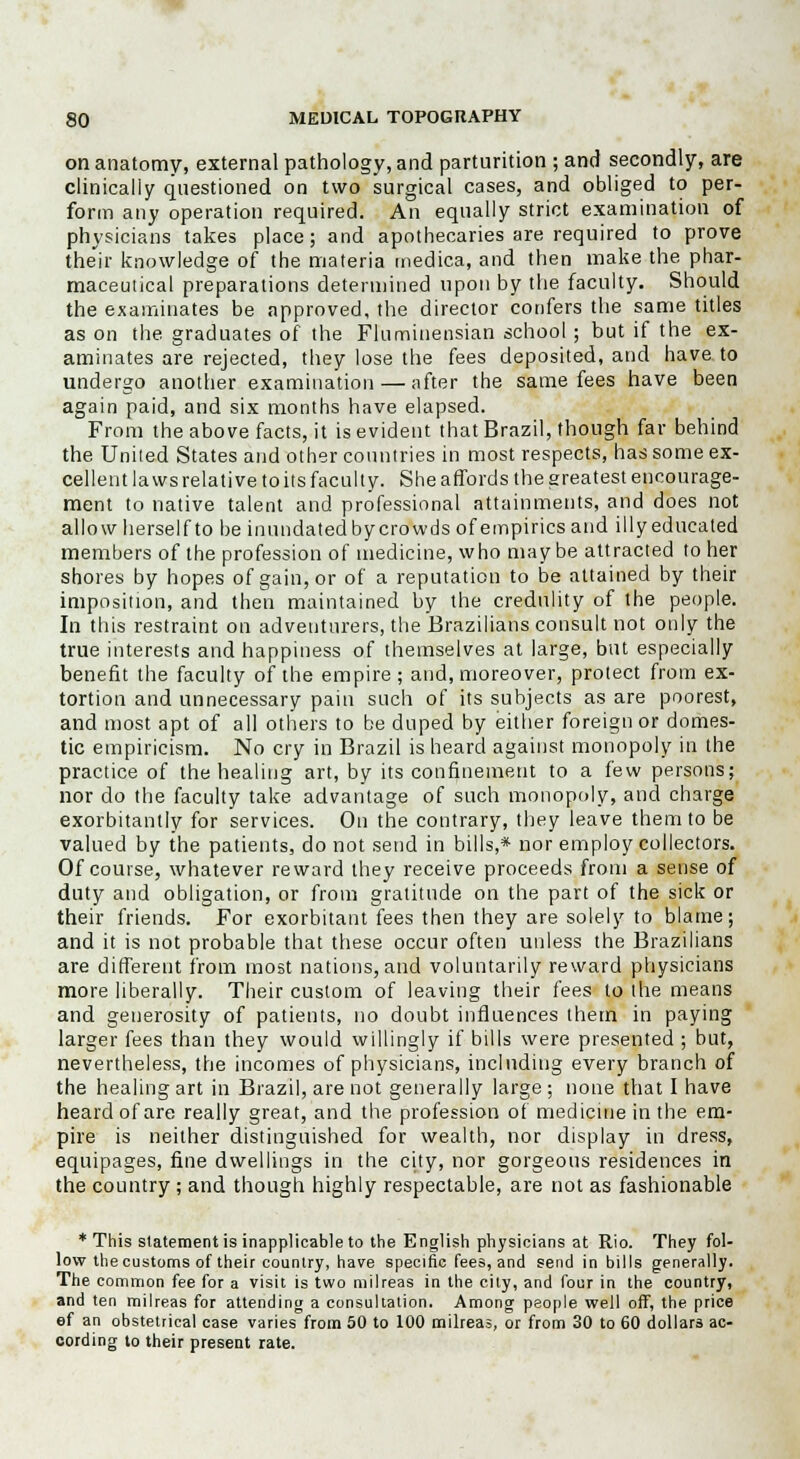 on anatomy, external pathology, and parturition ; and secondly, are clinically questioned on two surgical cases, and obliged to per- form any operation required. An equally strict examination of physicians takes place; and apothecaries are required to prove their knowledge of the materia medica, and then make the phar- maceutical preparations determined upon by the faculty. Should the examinates be approved, the director confers the same titles as on the graduates of the Fluminensian school ; but if the ex- aminates are rejected, they lose the fees deposited, and have, to undergo another examination — after the same fees have been again paid, and six months have elapsed. From the above facts, it is evident that Brazil, though far behind the United States and other countries in most respects, has some ex- cellent laws relative to its faculty. She affords the greatest encourage- ment to native talent and professional attainments, and does not allow herself to be inundatedbycrowds of empirics and illy educated members of the profession of medicine, who maybe attracted to her shores by hopes of gain, or of a reputation to be attained by their imposition, and then maintained by the credulity of the people. In this restraint on adventurers, the Brazilians consult not only the true interests and happiness of themselves at large, but especially benefit the faculty of the empire; and, moreover, protect from ex- tortion and unnecessary pain such of its subjects as are poorest, and most apt of all others to be duped by either foreign or domes- tic empiricism. No cry in Brazil is heard against monopoly in the practice of the healing art, by its confinement to a few persons; nor do the faculty take advantage of such monopoly, and charge exorbitantly for services. On the contrary, they leave them to be valued by the patients, do not send in bills,* nor employ collectors. Of course, whatever reward they receive proceeds from a sense of duty and obligation, or from gratitude on the part of the sick or their friends. For exorbitant fees then they are solely to blame; and it is not probable that these occur often unless the Brazilians are different from most nations, and voluntarily reward physicians more liberally. Their custom of leaving their fees to the means and generosity of patients, no doubt influences them in paying larger fees than they would willingly if bills were presented ; but, nevertheless, the incomes of physicians, including every branch of the healing art in Brazil, are not generally large ; none that I have heard of are really great, and the profession of medicine in the em- pire is neither distinguished for wealth, nor display in dress, equipages, fine dwellings in the city, nor gorgeous residences in the country; and though highly respectable, are not as fashionable * This statement is inapplicable to the English physicians at Rio. They fol- low the customs of their country, have specific fees, and send in bills generally. The common fee for a visit is two milreas in the city, and four in the country, and ten milreas for attending a consultation. Among people well off, the price ef an obstetrical case varies from 50 to 100 milreas, or from 30 to 60 dollars ac- cording to their present rate.