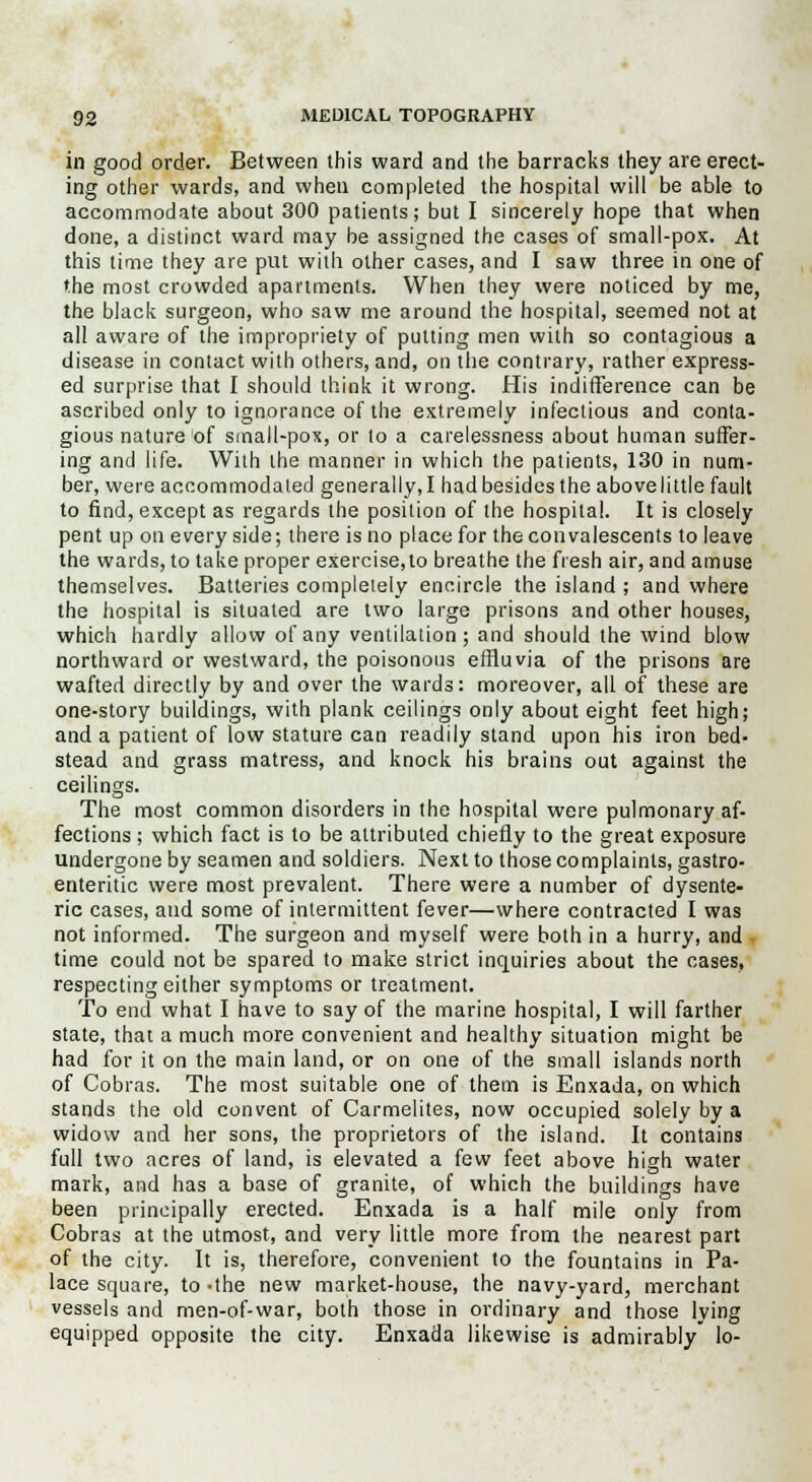 in good order. Between this ward and the barracks they are erect- ing other wards, and when completed the hospital will be able to accommodate about 300 patients; but I sincerely hope that when done, a distinct ward may be assigned the cases of small-pox. At this time they are put with other cases, and I saw three in one of the most crowded apartments. When they were noticed by me, the black surgeon, who saw me around the hospital, seemed not at all aware of the impropriety of putting men with so contagious a disease in contact with others, and, on the contrary, rather express- ed surprise that I should think it wrong. His indifference can be ascribed only to ignorance of the extremely infectious and conta- gious nature of small-pox, or to a carelessness about human suffer- ing and life. With the manner in which the patients, 130 in num- ber, were accommodated generally, I had besides the abovelittle fault to find, except as regards the position of the hospital. It is closely pent up on every side; there is no place for the convalescents to leave the wards, to take proper exercise,to breathe the fresh air, and amuse themselves. Batteries completely encircle the island ; and where the hospital is situated are two large prisons and other houses, which hardly allow of any ventilation; and should the wind blow northward or westward, the poisonous effluvia of the prisons are wafted directly by and over the wards: moreover, all of these are one-story buildings, with plank ceilings only about eight feet high; and a patient of low stature can readily stand upon his iron bed- stead and grass matress, and knock his brains out against the ceilings. The most common disorders in the hospital were pulmonary af- fections ; which fact is to be attributed chiefly to the great exposure undergone by seamen and soldiers. Next to those complaints, gastro- enteritic were most prevalent. There were a number of dysente- ric cases, and some of intermittent fever—where contracted I was not informed. The surgeon and myself were both in a hurry, and time could not be spared to make strict inquiries about the cases, respecting either symptoms or treatment. To end what I have to say of the marine hospital, I will farther state, that a much more convenient and healthy situation might be had for it on the main land, or on one of the small islands north of Cobras. The most suitable one of them is Enxada, on which stands the old convent of Carmelites, now occupied solely by a widow and her sons, the proprietors of the island. It contains full two acres of land, is elevated a few feet above high water mark, and has a base of granite, of which the buildings have been principally erected. Enxada is a half mile only from Cobras at the utmost, and very little more from the nearest part of the city. It is, therefore, convenient to the fountains in Pa- lace square, to-the new market-house, the navy-yard, merchant vessels and men-of-war, both those in ordinary and those lying equipped opposite the city. Enxada likewise is admirably lo-