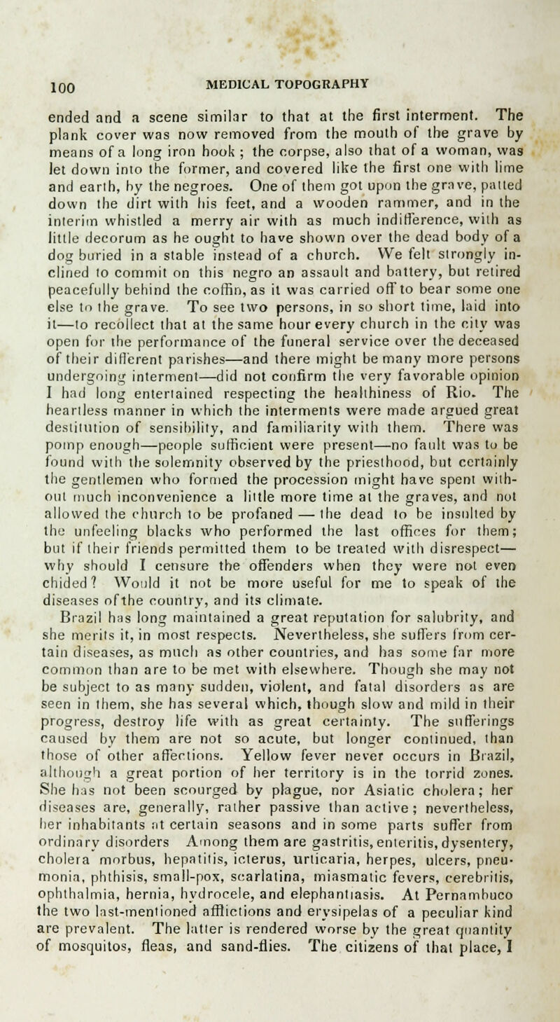 ended and a scene similar to that at the first interment. The plank cover was now removed from the mouth of the grave by means of a long iron hook ; the corpse, also that of a woman, was Jet down into the former, and covered like the first one with lime and earth, by the negroes. One of them got upon the grave, patted down the dirt with his feet, and a wooden rammer, and in the interim whistled a merry air with as much indifference, with as little decorum as he ought to have shown over the dead body of a dog buried in a stable instead of a church. We felt strongly in- clined to commit on this negro an assault and battery, but retired peacefully behind the coffin, as it was carried off to bear some one else to the grave. To see two persons, in so short time, laid into it—to recollect that at the same hour every church in the city was open for the performance of the funeral service over the deceased of their different parishes—and there might be many more persons undergoing interment—did not confirm the very favorable opinion I had long entertained respecting the healthiness of Rio. The heartless manner in which the interments were made argued great destitution of sensibility, and familiarity with them. There was pomp enough—people sufficient were present—no fault was to be found with the solemnity observed by the priesthood, but certainly the gentlemen who formed the procession might have spent with- out much inconvenience a little more time at the graves, and not allowed the church to be profaned — the dead to be insulted by the unfeeling blacks who performed the last offices for them; but if their friends permitted them to be treated with disrespect— why should I censure the offenders when they were not even chided? Would it not be more useful for me to speak of the diseases ofthe country, and its climate. Brazil has long maintained a great reputation for salubrity, and she merits it, in most respects. Nevertheless, she surfers from cer- tain diseases, as much as other countries, and has some far more common than are to be met with elsewhere. Though she may not be subject to as many sudden, violent, and fatal disorders as are seen in them, she has several which, though slow and mild in their progress, destroy life with as great certainty. The sufferings caused by them are not so acute, but longer continued, than those of other affections. Yellow fever never occurs in Brazil, although a great portion of her territory is in the torrid zones. She has not been scourged by plague, nor Asiatic cholera; her diseases are, generally, rather passive than active; nevertheless, her inhabitants ;it certain seasons and in some parts suffer from ordinary disorders Among them are gastritis,enteritis,dysentery, cholera morbus, hepatitis, icterus, urticaria, herpes, ulcers, pneu- monia, phthisis, small-pox, scarlatina, miasmatic fevers, cerebrilis, ophthalmia, hernia, hydrocele, and elephantiasis. At Pernambuco the two last-mentioned afflictions and erysipelas of a peculiar kind are prevalent. The latter is rendered worse by the great quantity of mosquitos, fleas, and sand-flies. The citizens of that place, I