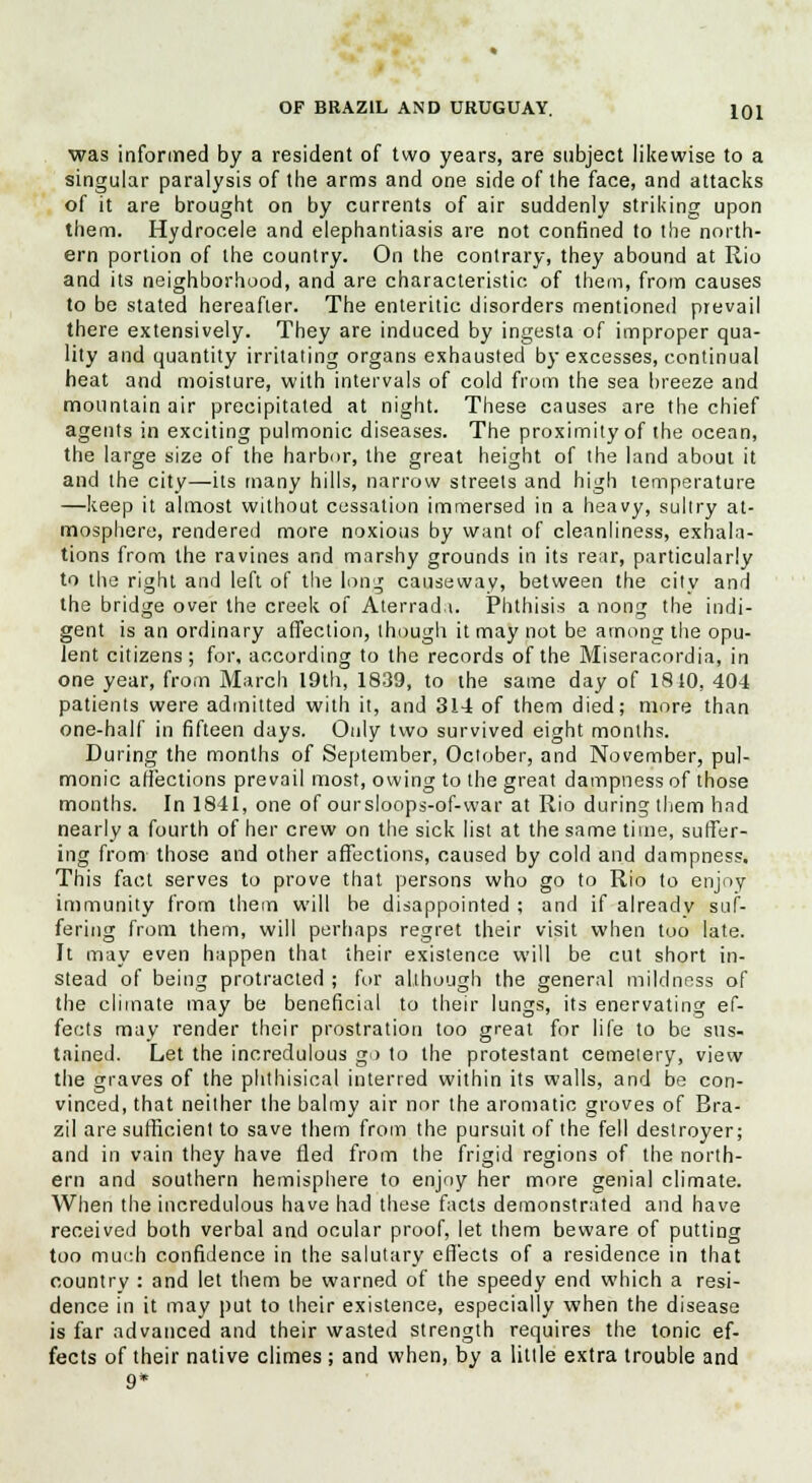 was informed by a resident of two years, are subject likewise to a singular paralysis of the arms and one side of the face, and attacks of it are brought on by currents of air suddenly striking upon them. Hydrocele and elephantiasis are not confined to the north- ern portion of the country. On the contrary, they abound at Rio and its neighborhood, and are characteristic of them, from causes to be stated hereafter. The enteritic disorders mentioned prevail there extensively. They are induced by ingesta of improper qua- lity and quantity irritating organs exhausted by excesses, continual heat and moisture, with intervals of cold from the sea breeze and mountain air precipitated at night. These causes are the chief agents in exciting pulmonic diseases. The proximity of the ocean, the large size of the harbor, the great height of the land about it and the city—its many hills, narrow streets and high temperature —keep it almost without cessation immersed in a heavy, sultry at- mosphere, rendered more noxious by want of cleanliness, exhala- tions from the ravines and marshy grounds in its rear, particularly to the right and left of the long causeway, between the city and the bridge over the creek of Aterrad.i. Phthisis a nong the indi- gent is an ordinary affection, though it may not be among the opu- lent citizens; for, according to the records of the Miseracordia, in one year, from March 19tli, 1839, to the same day of 1810, 404 patients were admitted with it, and 314 of them died; more than one-half in fifteen days. Only two survived eight months. During the months of September, October, and November, pul- monic affections prevail most, owing to the great dampness of those months. In 1841, one of oursloops-of-war at Rio during them had nearly a fourth of her crew on the sick list at the same time, suffer- ing from those and other affections, caused by cold and dampness. This fact serves to prove that persons who go to Rio to enjoy immunity from them will be disappointed ; and if already suf- fering from them, will perhaps regret their visit when too late. It may even happen that their existence will be cut short in- stead of being protracted ; for although the general mildness of the climate may be beneficial to their lungs, its enervating ef- fects may render their prostration too great for life to be sus- tained. Let the incredulous go to the protestant cemetery, view the graves of the phthisical interred within its walls, and be con- vinced, that neither the balmy air nor the aromatic groves of Bra- zil are sufficient to save them from the pursuit of the fell destroyer; and in vain they have fled from the frigid regions of the north- ern and southern hemisphere to enjoy her more genial climate. When the incredulous have had these facts demonstrated and have received both verbal and ocular proof, let them beware of putting too much confidence in the salutary effects of a residence in that country : and let them be warned of the speedy end which a resi- dence in it may put to their existence, especially when the disease is far advanced and their wasted strength requires the tonic ef- fects of their native climes ; and when, by a little extra trouble and 9*