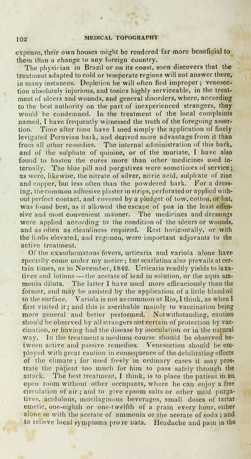 expense, their own houses might be rendered far more beneficial to them than a change to any foreign country. The physician in Brazil or on its coast, soon discovers that the treatment adapted to cold or temperate regions wiil not answer there, in many instances. Depletion he will often find improper; venesec- tion absolutely injurious, and tonics highly serviceable, in the treat- ment of ulcers and wounds, and general disorders, where, according to the best authority on the part of inexperienced strangers, they would be condemned. In the treatment of the local complaints named, I have frequently witnessed the truth of the foregoing asser- tion. Time after time have I used simply the application of finely levigated Peruvian bark, and derived more advantage from it than from all other remedies. The internal administration of this bark, and of the sulphate of quinine, or of the muriate, 1 have also found to hasten the cures more than other medicines used in- ternally. The blue pill and purgatives were sometimes of service; as were, likewise, the nitrate of silver, nitric acid, sulphate of zinc and copper, but less often than the powdered bark. For a dress- ing, thecommon adhesive plaster in strips, perforatedor applied with- out perfect contact, and covered by a pledget of tow, cotton, or lint, was found best, as it allowed the escape of pus in the least offen- sive and most convenient manner. The medicines and dressings were applied according to the condition of the ulcers or wounds, and as often as cleanliness required. Rest horizontally, or with the limbs elevated, and regimen, were important adjuvants to the active treatment. Of the exanthematous fevers, urticaria and variola alone have specially come under my notice; but scarlatina also prevails at cer- tain times, as in November, 1842. Urticaria readily yields to laxa- tives and lotions — the acetate of lead in solution, or the aqua am- monia diluta. The latter I have used more efficaciously than the former, and may be assisted by the application of a little bland oil to the surface. Variola is not as common at Rio, I think, as when I first visited it; and this is ascribable mainly to vaccination being more general and better performed. Notwithstanding, caution should be observed by all strangers not certain of protection by vac- cination, or having had the disease by inoculation or in the natural way. In the treatment a medium course should be observed be- tween active and passive remedies. Venesection should be em- ployed with great caution in consequence of the debilitating effects of the climate ; for used freely in ordinary cases it may pros- trate the patient too much for him to pass safely through the attack. The best treatment, I think, is to place the patient in an open room without other occupants, where he can enjoy a free circulation of air; and to give epsom salts or other mild purga- tives, acidulous, mucilaginous beverages, small doses of tartar emetic, one-eighth or one-twelfth of a grain every hour, either alone or with the acetate of ammonia or the acetate ofsoda;and to relieve local symptoms pro re nata. Headache and pain in the