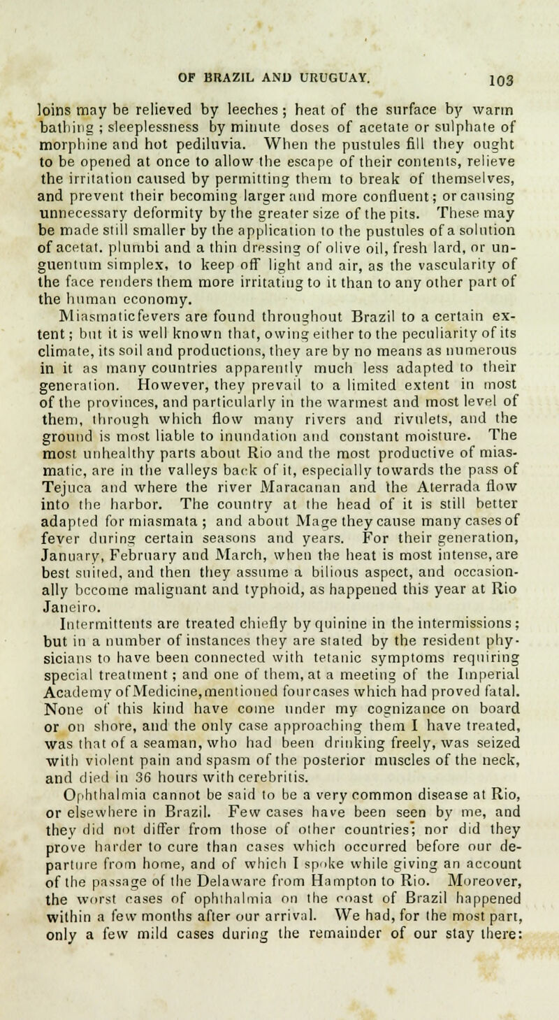 loins may be relieved by leeches; heat of the surface by warm bathing ; sleeplessness by minute doses of acetate or sulphate of morphine and hot pediluvia. When the pustules fill they ought to be opened at once to allow the escape of their contents, relieve the irritation caused by permitting them to break of themselves, and prevent their becoming larger and more confluent; or causing unnecessary deformity by the greater size of the pits. These may be made still smaller by the application to the pustules of a solution of acetat. plumbi and a thin dressing of olive oil, fresh lard, or un- guentum simplex, to keep off light and air, as the vascularity of the face renders them more irritating to it than to any other part of the human economy. Miasmaticfevers are found throughout Brazil to a certain ex- tent ; but it is well known that, owing either to the peculiarity of its climate, its soil and productions, they are by no means as numerous in it as many countries apparently much less adapted to their generation. However, they prevail to a limited extent in most of the provinces, and particularly in the warmest and most level of them, through which flow many rivers and rivulets, and the ground is most liable to inundation and constant moisture. The most unhealthy parts about Rio and the most productive of mias- matic, are in the valleys back of it, especially towards the pass of Tejuca and where the river Maracanan and the Aterrada flow into the harbor. The country at the head of it is still better adapted for miasmata ; and about Mage they cause many cases of fever during certain seasons and years. For their generation, January, February and March, when the heat is most intense, are best suited, and then they assume a bilious aspect, and occasion- ally become malignant and typhoid, as happened this year at Rio Janeiro. Intermittents are treated chiefly by quinine in the intermissions; but in a number of instances they are stated by the resident phy- sicians to have been connected with tetanic symptoms requiring special treatment; and one of them, at a meeting of the Imperial Academy ofMedicine,mentioned fourcases which had proved fatal. None of this kind have come under my cognizance on board or on shore, and the only case approaching them I have treated, was that of a seaman, who had been drinking freely, was seized with violent pain and spasm of the posterior muscles of the neck, and died in 36 hours with cerebritis. Ophthalmia cannot be said to be a very common disease at Rio, or elsewhere in Brazil. Few cases have been seen by me, and thev did nut differ from those of other countries; nor did they prove harder to cure than cases which occurred before our de- parture from home, and of which I spoke while giving an account of the passage of the Delaware from Hampton to Rio. Moreover, the worst cases of ophthalmia on the coast of Brazil happened within a few months after our arrival. We had, for the most part, only a few mild cases during the remainder of our stay there: