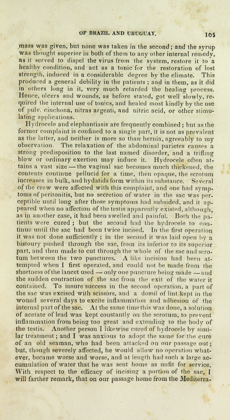 mass was given, but none was taken in the second; and the syrup was thought superior in both of them to any other internal remedy, as it served to dispel the virus from the system, restore it to a healthy condition, and act as a tonic for tiie restoration of lost strength, induced in a considerable degree by the climate. This produced a general debility in the patients ; and in them, as it did in others long in it, very much retarded the healing process. Hence, ulcers and wounds, as before stated, got well slowly, re- quired the internal use of tonics, and healed most kindly by the use of pulv. cinchona, nitras argenti, and nitric acid, or other stimu- lating applications. Hydrocele and elephantiasis are frequently combined ; but as the former complaint is confined to a single part, it is not as prevalent as the latter, and neither is more so than hernia, agreeably to my observation. The relaxation of the abdominal parietes causes a strong predisposition to the last named disorder, and a trifling blow or ordinary exertion may induce it. Hydrocele often at- tains a vast size — the vaginal sac becomes much thickened, the contents continue pellucid for a time, then opaque, the scrotum increases in bulk, and hydatids form within its substance. Several of the crew were affected with this complaint, and one had symp- toms of peritonitis, but no secretion of water in the sac was per- ceptible until long after those symptoms had subsided, and it ap- peared when no affection of the testis apparently existed, although, as in another case, it had been swelled and painful. Both the pa- tients were cured ; but the second had the hydrocele to con- tinue until the sac had been twice incised. In the first operation it was not done sufficiently ; in the second it was laid open by a bistoury pushed through the sac, from its inferior to its superior part, and then made to cut through the whole of the sac and scro- tum between the two punctures. A like incision had been at- tempted when I first operated, and could not be made from the shortness of the lancet used —only one puncture being made —and the sudden contraction of the sac from the exit of the water it contained. To insure success in the second operation, a part of the sac was excised with scissors, and a dossil of lint kept in the wound several days to excite inflammation and adhesion of the internal part of the sac. At the same timethis was done, a solution of acetate of lead was kept constantly on the scrotum, to prevent inflammation from being too great and extending to the body of the testis. Another person I likewise cured of hydrocele by simi- lar treatment; and I was anxious to adopt the same for the cure of an old seaman, who had been attacked on our passage out; but, though severely affected, he would allow no operation what- ever, became worse and worse, and at length had such a large ac- cumulation of water that he was sent home as unfit for service. With respect to the. efficacy of incising a portion of the sac, I will farther remark, that on our passage home from the Mediterra-