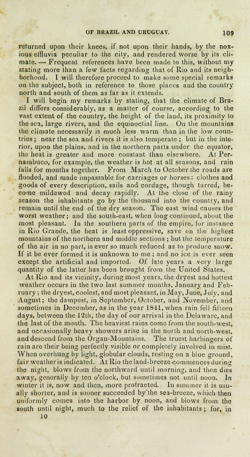 returned upon their knees, if not upon their hands, by the nox- ious effluvia peculiar to the city, and rendered worse by its cli- mate. — Frequent references have been made to this, without my stating more than a few facts regarding that of Rio and its neigh- borhood. I will therefore proceed to make some special remarks on the subject, both in reference to those places and the country north and south of them as far as it extends. I will begin my remarks by stating, that the climate of Bra- zil differs considerably, as a matter of course, according to the vast extent of the country, the height of the land, its proximity to the sea, large rivers, and the equinoctial line. On the mountains the climate necessarily is much less warm than in the low coun- tries ; near the sea and rivers it is also temperate ; but in the inte- rior, upon the plains, and in the northern parts under the equator, the heat is greater and more constant than elsewhere. At Per- nambuco, for example, the weather is hot at all seasons, and rain falls for months together. From March to October the roads are flooded, and made impassable for carriages or horses: clothes and goods of every description, sails and cordage, though tarred, be- come mildewed and decay rapidly. At the close of the rainy season the inhabitants go by the thousand into the country, and remain until the end of the dry season. The east wind causes the worst weather; and the south-east, when long continued, about the most pleasant. In the southern parts of the empire, for instance in Rio Grande, the heat is least oppressive, save on the highest mountains of the northern and middle sections ; but the temperature of the air in no part, is ever so much reduced as to produce snow. If it be ever formed it is unknown to me ; and no ice is ever seen except the artificial and imported. Of late years a very large quantity of the latter has been brought from the United States. At Rio and its vicinity, during most years, the dryest and hottest weather occurs in the two last summer months, January and Feb- ruary; the dryest, coolest, and most pleasant, in May, June, July, and August; the dampest, in September, October, and November, and sometimes in December, as in the year 1841, when rain fell fifteen days, between the 12th, the day of our arrival in the Delaware, and the last of the month. The heaviest rains come from the south-west, and occasionally heavy showers arise in the north and north-west, and descend from the Organ-Mountains. The truest harbingers of rain are their being perfectly visible or completely involved in mist. When overhung by light, globular clouds, resting on a blue ground, fair weather is indicated. At Rio the land-breeze commences during the night, blows from the northward until morning, and then dies away, generally by ten o'clock, but sometimes not until noon. In winter it is, now and then, more protracted. In summer it is usu- ally shorter, and is sooner succeeded by'the sea-breeze, which then uniformly comes into the harbor by noon, and blows from the south until night, much to the relief of the inhabitants; for, in 10