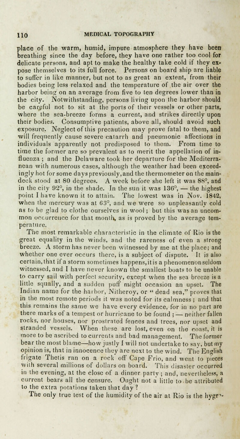 place of the warm, humid, impure atmosphere they have been breathing since the day before, they have one rather too cool for delicate persons, and apt to make the healthy take cold if they ex- pose themselves to its full force. Persons on board ship are liable to suffer in like manner, but not to as great an extent, from their bodies being less relaxed and the temperature of the air over the harbor beinsj on an average from five to ten degrees lower than in the city. Notwithstanding, persons living upon the harbor should be cargful not to sit at the ports of their vessels or other parts, where the sea-breeze forms a current, and strikes directly upon their bodies. Consumptive patients, above all, should avoid such exposure. Neglect of this precaution may prove fatal to them, and will frequently cause severe catarrh and pneumonic affections in individuals apparently not predisposed to them. From time to time the former are so prevalent as to merit the appellation of in- fluenza ; and the Delaware took her departure for the Mediterra- nean with numerous cases, although the weather had been exceed- ingly hot for some days previously,and the thermometer on the main- deck stood at 80 degrees. A week before she left it was 88°, and in the city 92°, in the shade. In the sun it was 136°, — the highest point I have known it to attain. The lowest was in Nov. 1842, when the mercury was at 63°, and we were so unpleasantly cold as to be glad to clothe ourselves in wool; but this was an uncom- mon occurrence for that month, as is proved by the average tem- perature. The most remarkable characteristic in the climate of Rio is the great equality in the winds, and the rareness of even a strong breeze. A storm has never been witnessed by me at the place; and whether one ever occurs there, is a subject of dispute. It is also certain,that if a storm sometimes happens, itis a phenomenonseldom witnessed, and I have never known the smallest boats to be unable to carry sail with perfect security, except when the sea breeze is a little squally, and a sudden puff might occasion an upset. The Indian name for the harbor, Nitheroy, or  dead sea, proves that in the most remote periods it was noted for its calmness; and that this remains the same we have every evidence, for in no part are there marks of a tempest or hurricane to be found ; — neither fallen rocks, nor houses, nor prostrated fences and trees, nor upset and stranded vessels. When these are lost, even on the coast, it is more to be ascribed to currents and bad management. The former bear the most blame—how justly I will not undertake to say, but my opinion is, that in innocence they are next to the wind. The English frigate Thetis ran on a rock off Cape Frio, and went to pieces with several millions of dollars on board. This disaster occurred in the evening, at the close of a dinner party; and, nevertheless, a current bears all the censure. Ought not a little to.be attributed to the extra potations taken that day ? The only true test of the humidity of the air at Rio is the hygr1-