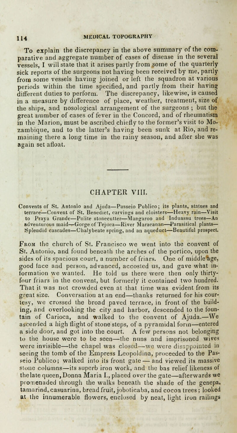 To explain the discrepancy in the above summary of the com- parative and aggregate number of cases of disease in the several vessels, I will state that it arises partly from some of the quarterly sick reports of the surgeons not having been received by me, partly from some vessels having joined or left the squadron at various periods within the time specified, and partly from their having different duties to perform. The discrepancy, likewise, is caused in a measure by difference of place, weather, treatment, size of the ships, and nosological arrangement of the surgeons ; but the great number of cases of fever in the Concord, and of rheumatism in the Marion, must be ascribed chiefly to the former's visit to Mo- zambique, and to the latter's having been sunk at Rio, and re- maining there a long time in the rainy season, and after she was again set afloat. CHAPTER VIII. Convents of St. Antonio and Ajuda—Passeio Publico; its plants, statues and terrace—Convent of St. Benedict, carvings and cloisters—Heavy rain—Visit to Praya Grande—Polite stonecutter—Mangaroo and Induassu trees—An adventurous maid—Gorgeof Tejnca—River Maracanan—Parasitical plants— Splendid cascades—Chalybeate spring, and an aqueduct—Beautiful prospect. From the church of St. Francisco we went into the convent of St. Antonio, and found benealh the arches of the portico, upon the sides of its spacious court, a number of friars. One of middle age, good (ace and person, advanced, accosted us, and gave what in- formation we wanted. He told us there were then only thirty- four friars in the convent, but formerly it contained two hundred. That it was not crowded even at that lime was evident from its great size. Conversation at an end—thanks returned for his cour- tesy, we crossed the broad paved terrace, in front of the build- ing, and overlooking the city and harbor, descended to the foun- tain of Carioca, and walked to the convent of Ajuda.—We ascended a high flight of stone steps, of a pyramidal form—entered a side door, and got into the court. A few persons not belonging to the house were to be seen—the nuns and imprisoned wives were invisible—the chapel was closed—we were disappointed in seeing the tomb of the Empress Leopoldina, proceeded to the Pas- seio Publico; walked into its front gate—and viewed its massive stone columns—its superb iron work, and the bas relief likeness ot thelate queen,Donna Maria I., placed over the gate—afterwards we promenaded through the walks beneath the shade of the genepa, tamarind,casuarina, breadfruit, joboticaba, and cocoa trees; looked at the innumerable flowers, enclosed by neat, light iron railings