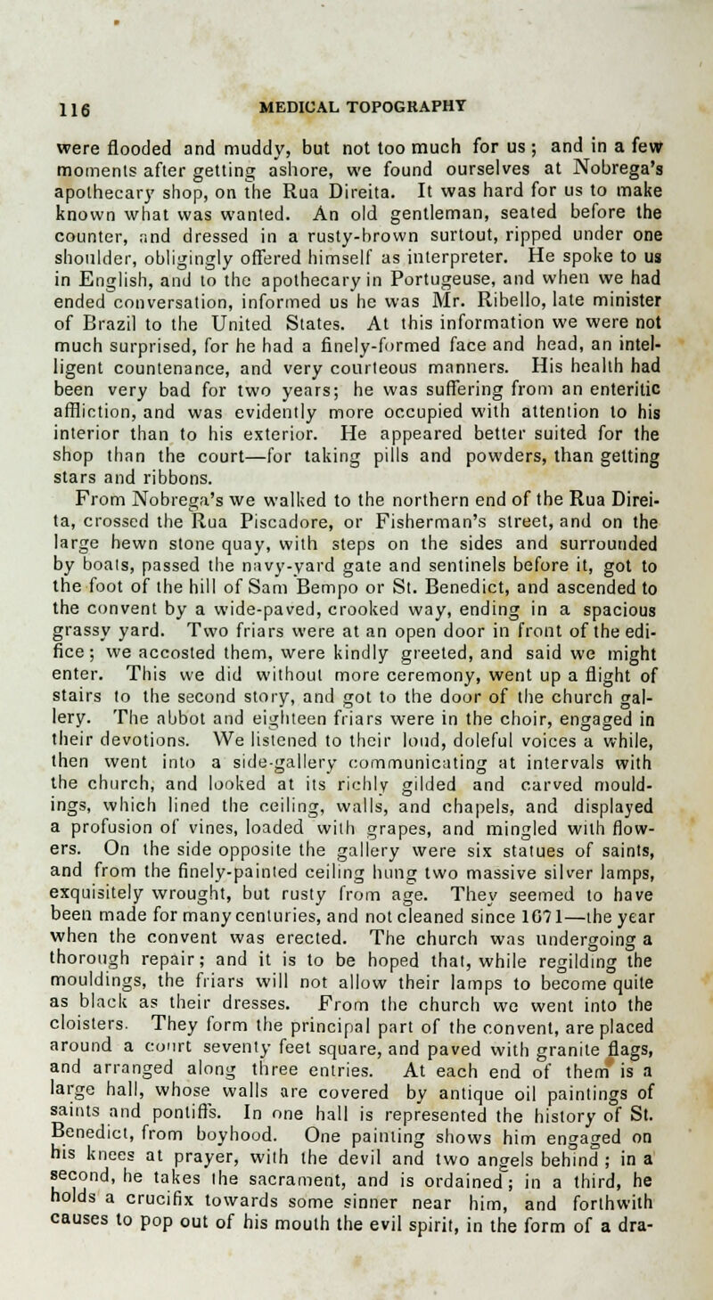 were flooded and muddy, but not too much for us ; and in a few moments after getting ashore, we found ourselves at Nobrega's apothecary shop, on the Rua Direita. It was hard for us to make known what was wanted. An old gentleman, seated before the counter, rind dressed in a rusty-brown surtout, ripped under one shoulder, obligingly offered himself as interpreter. He spoke to us in English, and to the apothecary in Portugeuse, and when we had ended conversation, informed us he was Mr. Ribello, late minister of Brazil to the United States. At this information we were not much surprised, for he had a finely-formed face and head, an intel- ligent countenance, and very courteous manners. His health had been very bad for two years; he was suffering from an enteritic affliction, and was evidently more occupied with attention to his interior than to his exterior. He appeared better suited for the shop than the court—for taking pills and powders, than getting stars and ribbons. From Nobrega's we walked to the northern end of the Rua Direi- ta, crossed the Rua Piscadore, or Fisherman's street, and on the large hewn stone quay, with steps on the sides and surrounded by boats, passed the navy-yard gate and sentinels before it, got to the foot of the hill of Sam Bempo or St. Benedict, and ascended to the convent by a wide-paved, crooked way, ending in a spacious grassy yard. Two friars were at an open door in front of the edi- fice ; we accosted them, were kindly greeted, and said we might enter. This we did without more ceremony, went up a flight of stairs to the second story, and got to the door of the church gal- lery. The abbot and eighteen friars were in the choir, engaged in their devotions. We listened to their loud, doleful voices a while, then went into a side-gallery communicating at intervals with the church, and looked at its richly gilded and carved mould- ings, which lined the ceiling, walls, and chapels, and displayed a profusion of vines, loaded with grapes, and mingled with flow- ers. On the side opposite the gallery were six statues of saints, and from the finely-painted ceiling hung two massive silver lamps, exquisitely wrought, but rusty from age. They seemed to have been made for many centuries, and not cleaned since 1071—the year when the convent was erected. The church was undergoing a thorough repair; and it is to be hoped that, while regilding the mouldings, the friars will not allow their lamps to become quite as black as their dresses. From the church we went into the cloisters. They form the principal part of the convent, are placed around a court seventy feet square, and paved with granite flags, and arranged along three entries. At each end of them* is a large hall, whose walls are covered by antique oil paintings of saints and pontiffs. In one hall is represented the history of St. Benedict, from boyhood. One painting shows him engaged on his knees at prayer, with the devil and two angels behind ; in a second, he takes the sacrament, and is ordained; in a third, he holds a crucifix towards some sinner near him, and forthwith causes to pop out of his mouth the evil spirit, in the form of a dra-