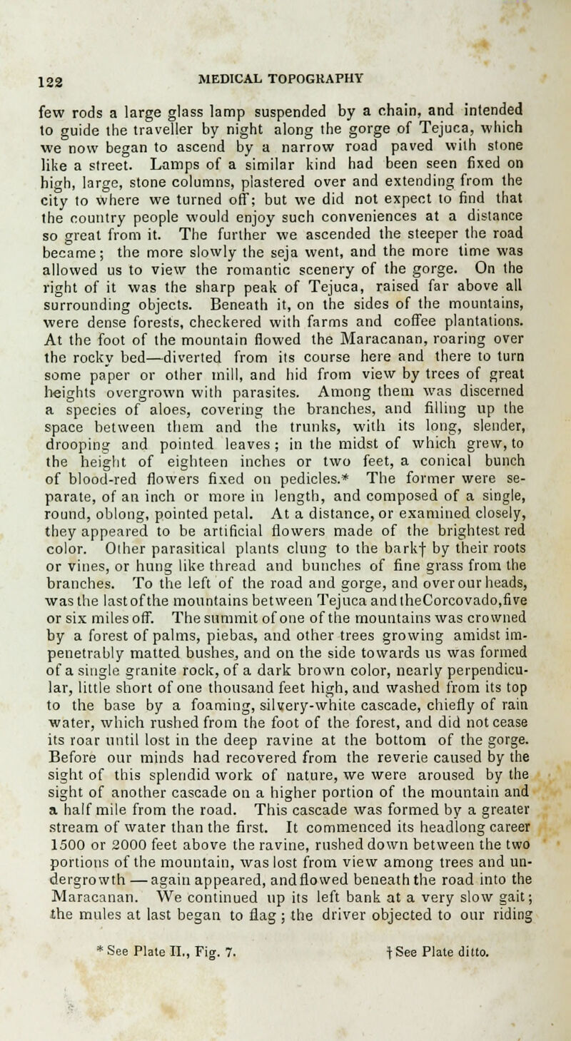few rods a large glass lamp suspended by a chain, and intended to guide the traveller by night along the gorge of Tejuca, which we now began to ascend by a narrow road paved with stone like a street. Lamps of a similar kind had been seen fixed on high, large, stone columns, plastered over and extending from the city to where we turned off; but we did not expect to find that the country people would enjoy such conveniences at a distance so great from it. The further we ascended the steeper the road became; the more slowly the seja went, and the more time was allowed us to view the romantic scenery of the gorge. On the right of it was the sharp peak of Tejuca, raised far above all surrounding objects. Beneath it, on the sides of the mountains, were dense forests, checkered with farms and coffee plantations. At the foot of the mountain flowed the Maracanan, roaring over the rocky bed—diverted from its course here and there to turn some paper or other mill, and hid from view by trees of great heights overgrown with parasites. Among them was discerned a species of aloes, covering the branches, and filling up the space between them and the trunks, with its long, slender, drooping and pointed leaves ; in the midst of which grew, to the height of eighteen inches or two feet, a conical bunch of blood-red flowers fixed on pedicles.* The former were se- parate, of an inch or more in length, and composed of a single, round, oblong, pointed petal. At a distance, or examined closely, they appeared to be artificial flowers made of the brightest red color. Other parasitical plants clung to the barkf by their roots or vines, or hung like thread and bunches of fine grass from the branches. To the left of the road and gorge, and over our heads, was the lastofthe mountains between Tejuca and theCorcovado,five or six miles off. The summit of one of the mountains was crowned by a forest of palms, piebas, and other trees growing amidst im- penetrably matted busheSj and on the side towards us was formed of a single granite rock, of a dark brown color, nearly perpendicu- lar, little short of one thousand feet high, and washed from its top to the base by a foaming, silvery-white cascade, chiefly of rain water, which rushed from the foot of the forest, and did not cease its roar until lost in the deep ravine at the bottom of the gorge. Before our minds had recovered from the reverie caused by the sight of this splendid work of nature, we were aroused by the sight of another cascade on a higher portion of the mountain and a half mile from the road. This cascade was formed by a greater stream of water than the first. It commenced its headlong career 1500 or 2000 feet above the ravine, rushed down between the two portions of the mountain, was lost from view among trees and un- dergrowth— again appeared, andflowed beneath the road into the Maracanan. We continued up its left bank at a very slow gait; the mules at last began to flag; the driver objected to our riding * See Plate II., Fig. 7. t See Plate ditto.
