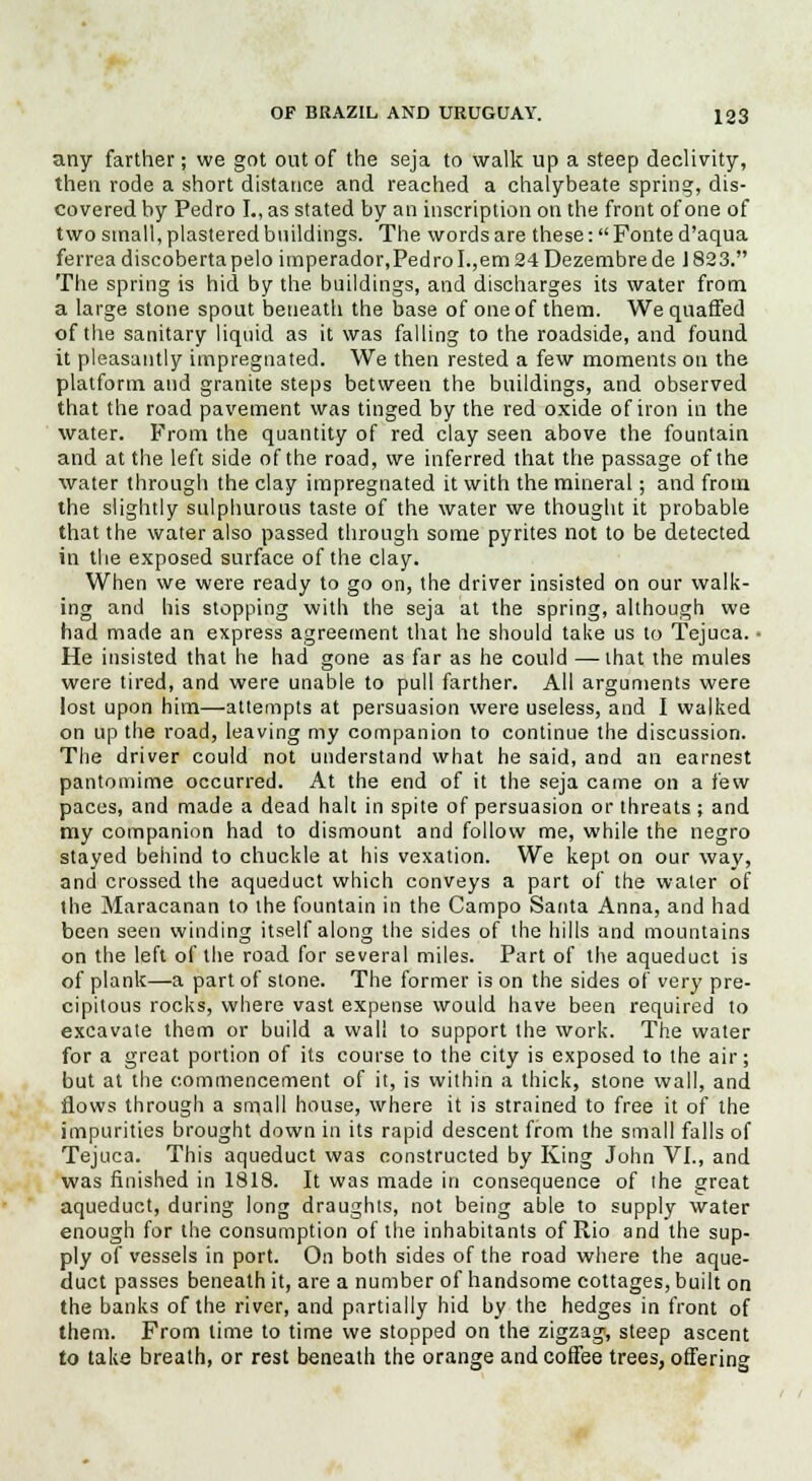 any farther; we got out of the seja to walk up a steep declivity, then rode a short distance and reached a chalybeate spring, dis- covered by Pedro L, as stated by an inscription on the front of one of two small, plastered buildings. The words are these :Fonted'aqua ferreadiscobertapeloimperador,PedroI.,em24Dezembrede 1823. The spring is hid by the buildings, and discharges its water from a large stone spout beneath the base of one of them. We quaffed of the sanitary liquid as it was falling to the roadside, and found it pleasantly impregnated. We then rested a few moments on the platform and granite steps between the buildings, and observed that the road pavement was tinged by the red oxide of iron in the water. From the quantity of red clay seen above the fountain and at the left side of the road, we inferred that the passage of the water through the clay impregnated it with the mineral; and from the slightly sulphurous taste of the water we thought it probable that the water also passed through some pyrites not to be detected in the exposed surface of the clay. When we were ready to go on, the driver insisted on our walk- ing and his stopping with the seja at the spring, although we had made an express agreement that he should take us to Tejuca. ■ He insisted that he had gone as far as he could —that the mules were tired, and were unable to pull farther. All arguments were lost upon him—attempts at persuasion were useless, and I walked on up the road, leaving my companion to continue the discussion. The driver could not understand what he said, and an earnest pantomime occurred. At the end of it the seja came on a few paces, and made a dead halt in spite of persuasion or threats ; and my companion had to dismount and follow me, while the negro stayed behind to chuckle at his vexation. We kept on our way, and crossed the aqueduct which conveys a part of the water of the Maracanan to the fountain in the Campo Santa Anna, and had been seen winding itself along the sides of the hills and mountains on the left of the road for several miles. Part of the aqueduct is of plank—a part of stone. The former is on the sides of very pre- cipitous rocks, where vast expense would have been required to excavate them or build a wall to support the work. The water for a great portion of its course to the city is exposed to the air; but at the commencement of it, is within a thick, stone wall, and flows through a small house, where it is strained to free it of the impurities brought down in its rapid descent from the small falls of Tejuca. This aqueduct was constructed by King John VI., and was finished in 1818. It was made in consequence of the great aqueduct, during long draughts, not being able to supply water enough for the consumption of the inhabitants of Rio and the sup- ply of vessels in port. On both sides of the road where the aque- duct passes beneath it, are a number of handsome cottages, built on the banks of the river, and partially hid by the hedges in front of them. From lime to time we stopped on the zigzag, steep ascent to take breath, or rest beneath the orange and coffee trees, offering