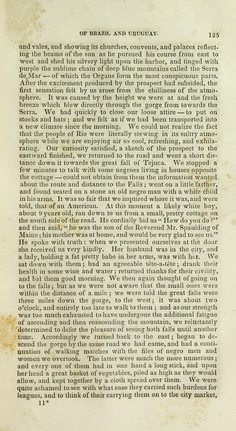and vales, and showing its churches, convents, and palaces reflect- ing the beams of the sun as he pursued his course from east to west and shed his silvery light upon the harbor, and tinged with purple the sublime chain of deep blue mountains called the Serra de.Mar — of which the Organs form the most conspicuous parts. After the excitement produced by the prospect had subsided, the first sensation felt by us arose from the chilliness of the atmo- sphere. It was caused by the height we were at and the fresh breeze which blew directly through the gorge from towards the Serra. We had quickly to close our loose attire — to put on stocks and hats ; and we felt as if we had been transported into a new climate since the morning. We could not realize the fact that the people of Rio were literally stewing in its sultry atmo- sphere while we are enjoying air so cool, refreshing, and exhila- rating. Our curiosity satisfied, a sketch of the prospect to the eastward finished, we returned to the road and went a short dis- tance downit towards the great fall of Tejuca. We stopped a few minutes to talk with some negroes living in houses opposite the cottage — could not obtain from them the information wanted about the route and distance to the Falls ; went on a little farther, and found seated on a stone an old negro man with a white child in his arms. It was so fair that we inquired whose it was,and were told, that of an American. At this moment a likely white boy, about 0 years old, ran down to us from a small, pretty cottage on the south side of the road. He cordially bid us  How do you do ? and then said,  he was the son of the Reverend Mr. Spaulding of Maine; his mother was at home, and would be very glad to see us. He spoke with truth: when we presented ourselves at the door she received us very kindly. Her husband was in the city, and a lady, holding a fat pretty babe in her arms, was with her. We sat down with them; had an agreeable tete-a-tete; drank their health in some wine and water; returned thanks for their civility, and bid them good morning. We then again thought of going on to the falls; but as we were not aware that the small ones were within the distance of a mile ; we were told the great falls were three miles down the gorge, to the west; it was about two o'clock, and entirely too late to walk to them ; and as our strength was too much exhausted to have undergone the additional fatigue of ascending and then reascending the mountain, we reluctantly determined to defer the pleasure of seeing both falls until another time. Accordingly we turned back to the east; began to de- scend the gorge by the same road we had came, and had a conti- nuation of walking matches with the files of negro men and women we overtook. The latter were much the more numerous ; and every one of them had in one hand a long stick, and upon her head a great basket of vegetables, piled as high as they would allow, and kept together by a cloth spread over them. We were quite ashamed to see with what ease they carried such burdens for leagues, and to think of their carrying them on to the city market, 11*