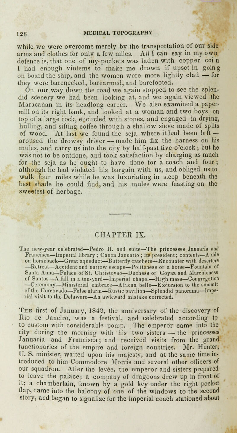 while we were overcome merely by the transportation of our side arms and clothes for only a few miles. All I can say in my own defence is, that one of my-pockets was laden with copper coi n I had enough vintems to make me drown if upset in going on board the ship, and the women were more lightly clad — for they were barenecked, barearmed, and barefooted. On our way down the road we again stopped to see the splen- did scenery we had been looking at, and we again viewed the Maracanan in its headlong career. We also examined a paper- mill on its right bank, and looked at a woman and two boys on top of a large rock, encircled with stones, and engaged in drying, hulling, and sifting coffee through a shallow sieve made of splits of wood. At last we found the seja where it had been left — aroused the drowsy driver — made him fix the harness on his mules, and carry us into the city by half-past five o'clock; but he was not to be outdone, and took satisfaction by charging as much for the seja as he ought to have done for a coach and four; although he had violated his bargain with us, and obliged us to walk four miles while he was luxuriating in sleep beneath the best shade he could find, and his mules were feasting on the sweetest of herbage. CHAPTER IX. The new-year celebrated—Pedro II. and suite—The princesses Januaria and Francisca—Imperial library ; Canon Januario ; its president; contents—A ride on horseback—Great aqueduct—Butterfly catchers—Encounter with deserters —Retreat—Accident and narrow escape—Politeness of a horse—Fountain of Santa Anna—Palace of St. Christovao—Duchess of Goyaz and Marchioness of Santos—A fall in a tan-yard—Imperial chapel—High mass—Congregation —Ceremony—Ministerial embrace—African belle—Excursion to the summit of the Corcovado—False alarm—Rustic pavilion—Splendid panorama—Impe- rial visit to the Delaware—An awkward mistake corrected. The first of January, 1842, the anniversary of the discovery of Rio de Janeiro, was a festival, and celebrated according to to custom with considerable pomp. The emperor came into the city during the morning with his two sisters — the princesses Januaria and Francisca; and received visits from the grand functionaries of the empire and foreign countries. Mr. Hunter, U. S. minister, waited upon his majesty, and at the same time in- troduced to him Commodore Morris and several other officers of our squadron. After the levee, the emperor and sisters prepared to leave the palace; a company of dragoons drew up in front of it; a chamberlain, known by a gold key under the right pocket flap, came into the balcony of one of the windows to the second story, and began to signalize for the imperial coach stationed about