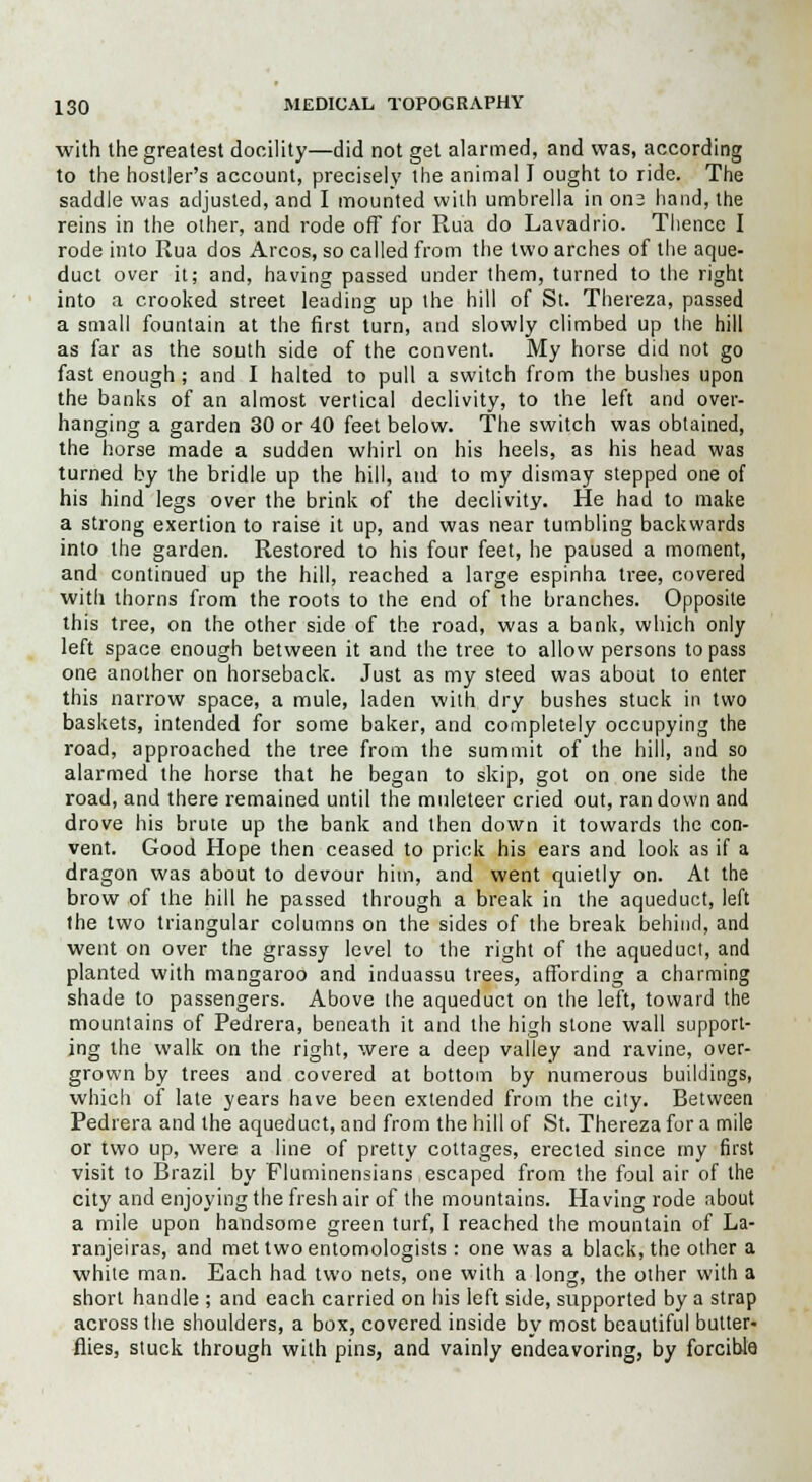 with the greatest docility—did not get alarmed, and was, according to the hostler's account, precisely the animal I ought to ride. The saddle was adjusted, and I mounted with umbrella in on3 hand, the reins in the other, and rode off for Ru'a do Lavadrio. Thence I rode into Rua dos Arcos, so called from the two arches of the aque- duct over it; and, having passed under them, turned to the right into a crooked street leading up the hill of St. Thereza, passed a small fountain at the first turn, and slowly climbed up the hill as far as the south side of the convent. My horse did not go fast enough ; and I halted to pull a switch from the bushes upon the banks of an almost vertical declivity, to the left and over- hanging a garden 30 or 40 feet below. The switch was obtained, the horse made a sudden whirl on his heels, as his head was turned by the bridle up the hill, and to my dismay stepped one of his hind legs over the brink of the declivity. He had to make a strong exertion to raise it up, and was near tumbling backwards into the garden. Restored to his four feet, he paused a moment, and continued up the hill, reached a large espinha tree, covered with thorns from the roots to the end of the branches. Opposite this tree, on the other side of the road, was a bank, which only left space enough between it and the tree to allow persons to pass one another on horseback. Just as my steed was about to enter this narrow space, a mule, laden with dry bushes stuck in two baskets, intended for some baker, and completely occupying the road, approached the tree from the summit of the hill, and so alarmed the horse that he began to skip, got on one side the road, and there remained until the muleteer cried out, ran down and drove his brute up the bank and then down it towards the con- vent. Good Hope then ceased to prick his ears and look as if a dragon was about to devour him, and went quietly on. At the brow of the hill he passed through a break in the aqueduct, left the two triangular columns on the sides of the break behind, and went on over the grassy level to the right of the aqueduct, and planted with mangaroo and induassu trees, affording a charming shade to passengers. Above the aqueduct on the left, toward the mountains of Pedrera, beneath it and the high stone wall support- ing the walk on the right, were a deep valley and ravine, over- grown by trees and covered at bottom by numerous buildings, which of late years have been extended from the city. Between Pedrera and the aqueduct, and from the hill of St. Thereza for a mile or two up, were a line of pretty cottages, erected since my first visit to Brazil by Fluminensians escaped from the foul air of the city and enjoying the fresh air of the mountains. Having rode about a mile upon handsome green turf, I reached the mountain of La- ranjeiras, and met two entomologists : one was a black, the other a white man. Each had two nets, one with a long, the other with a short handle ; and each carried on his left side, supported by a strap across the shoulders, a box, covered inside by most beautiful butter- flies, stuck through with pins, and vainly endeavoring, by forcible