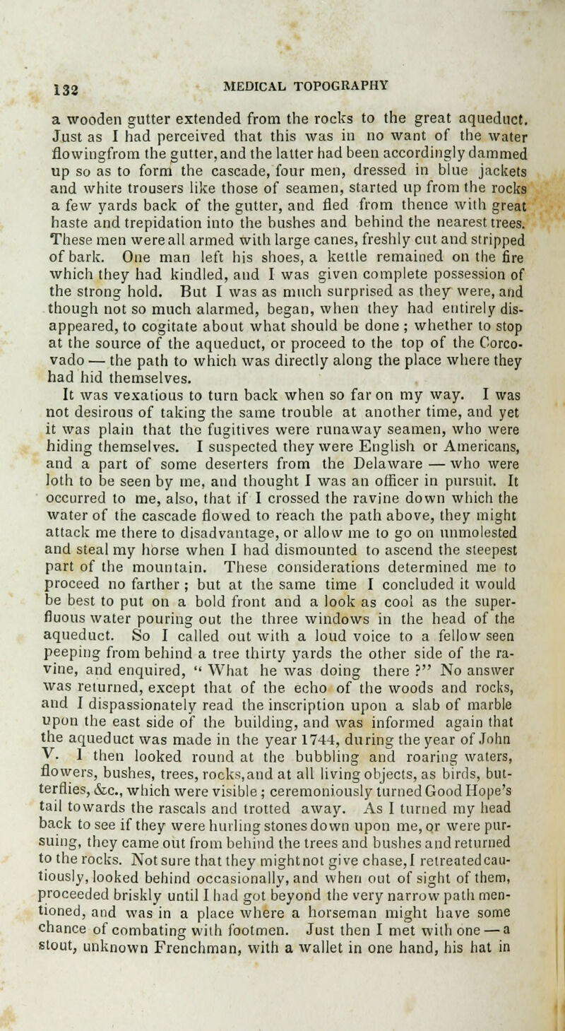a wooden gutter extended from the rocks to the great aqueduct. Just as I had perceived that this was in no want of the water flowingfrom the gutter, and the latter had been accordingly dammed up so as to form the cascade, four men, dressed in blue jackets and white trousers like those of seamen, started up from the rocks a few yards back of the gutter, and fled from thence with great haste and trepidation into the bashes and behind the nearest trees. These men were all armed with large canes, freshly cut and stripped of bark. One man left his shoes, a kettle remained on the fire which they had kindled, and I was given complete possession of the strong hold. But I was as much surprised as they were, and though not so much alarmed, began, when they had entirely dis- appeared, to cogitate about what should be done ; whether to stop at the source of the aqueduct, or proceed to the top of the Corco- vado — the path to which was directly along the place where they had hid themselves. It was vexatious to turn back when so far on my way. I was not desirous of taking the same trouble at another time, and yet it was plain that the fugitives were runaway seamen, who were hiding themselves. I suspected they were English or Americans, and a part of some deserters from the Delaware — who were loth to be seen by me, and thought I was an officer in pursuit. It occurred to me, also, that if I crossed the ravine down which the water of the cascade flowed to reach the path above, they might attack me there to disadvantage, or allow me to go on unmolested and steal my horse when I had dismounted to ascend the steepest part of the mountain. These considerations determined me to proceed no farther; but at the same time I concluded it would be best to put on a bold front and a look as cool as the super- fluous water pouring out the three windows in the head of the aqueduct. So I called out with a loud voice to a fellow seen peeping from behind a tree thirty yards the other side of the ra- vine, and enquired,  What he was doing there ? No answer was returned, except that of the echo of the woods and rocks, and I dispassionately read the inscription upon a slab of marble upon the east side of the building, and was informed again that the aqueduct was made in the year 1744, during the year of John V. 1 then looked round at the bubbling and roaring waters, flowers, bushes, trees, rocks.and at all living objects, as birds, but- terflies, &c, which were visible ; ceremoniously turned Good Hope's tail towards the rascals and trotted away. As I turned my head back to see if they were hurling stones down upon me, or were pur- suing, they came out from behind the trees and bushes and returned to the rocks. Not sure that they mightnot give chase,! retreatedcau- tiously, looked behind occasionally, and when out of sight of them, proceeded briskly until I had got beyond the very narrow path men- tioned, and was in a place where a horseman might have some chance of combating with footmen. Just then I met with one — a stout, unknown Frenchman, with a wallet in one hand, his hat in
