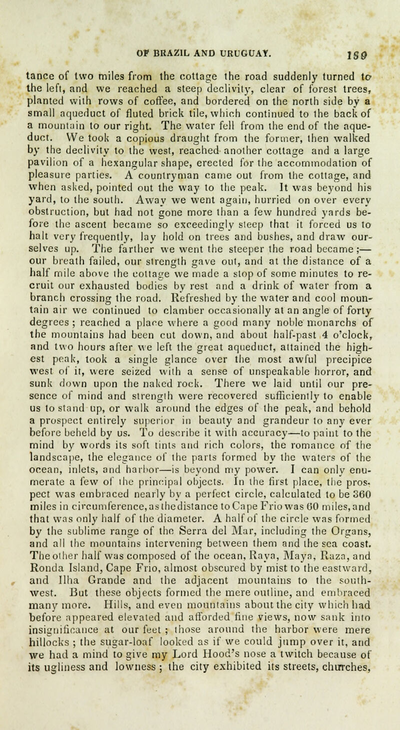 tance of two miles from the cottage the road suddenly turned to the left, and we reached a steep declivity, clear of forest trees, planted with rows of coffee, and bordered on the north side by a small aqueduct of fluted brick tile, which continued to the back of a mountain to our right. The water fell from the end of the aque- duct. We took a copious draught from the former, then walked by the declivity to the west, reached another cottage and a large pavilion of a hexangular shape, erected for the accommodation of pleasure parties. A countryman came out from the cottage, and when asked, pointed out the way to the peak. It was beyond his yard, to the south. Away we went again, hurried on over every obstruction, but had not gone more than a few hundred yards be- fore the ascent became so exceedingly steep that it forced us to halt very frequently, lay hold on trees and bushes, and draw our- selves up. The farther we went the steeper the road became;— our breath failed, our strength gave out, and at the distance of a half mile above the cottage we made a stop of some minutes to re- cruit our exhausted bodies by rest and a drink of water from a branch crossing the road. Refreshed by the water and cool moun- tain air we continued to clamber occasionally at an angle of forty degrees ; reached a plane where a good many noble monarchs of the mountains had been cut down, and about half-past 4 o'clock, and two hours after we left the great aqueduct, attained the high- est peak, took a single glance over the most awful precipice west of it, were seized with a sense of unspeakable horror, and sunk down upon the naked rock. There we laid until our pre- sence of mind and strength were recovered sufficiently to enable us to stand up, or walk around the edges of the peak, and behold a prospect entirely superior in beauty and grandeur to any ever before beheld by us. To describe it with accuracy—to paint to the mind by words its soft tints and rich colors, the romance of the landscape, the elegance of the parts formed by the waters of the ocean, inlets, and harbor—is beyond my power. I can only enu- merate a few of the principal objects. In the first place, the pros- pect was embraced nearly by a perfect circle, calculated to be 360 miles in circumference, as thedistance to Cape Frio was 60 miles, and that was only half of the diameter. A half of the circle was formed by the sublime range of the Serra del Mar, including the Organs, and all the mountains intervening between them and the sea coast. The other half was composed of the ocean, Raya, Maya, Raza, and Ronda Island, Cape Frio, almost obscured by mist to the eastward, and Una Grande and the adjacent mountains to the south- west. But these objects formed the mere outline, and embraced many more. Hills, and even mountains about the city which had before appeared elevated and afforded fine views, now sank into insignificance at our feet ; those around the harbor were mere hillocks ; the sugar-loaf looked as if we could jump over it, and we had a mind to give my Lord Hood's nose a twitch because of its ugliness and lowness ; the city exhibited its streets, churches,