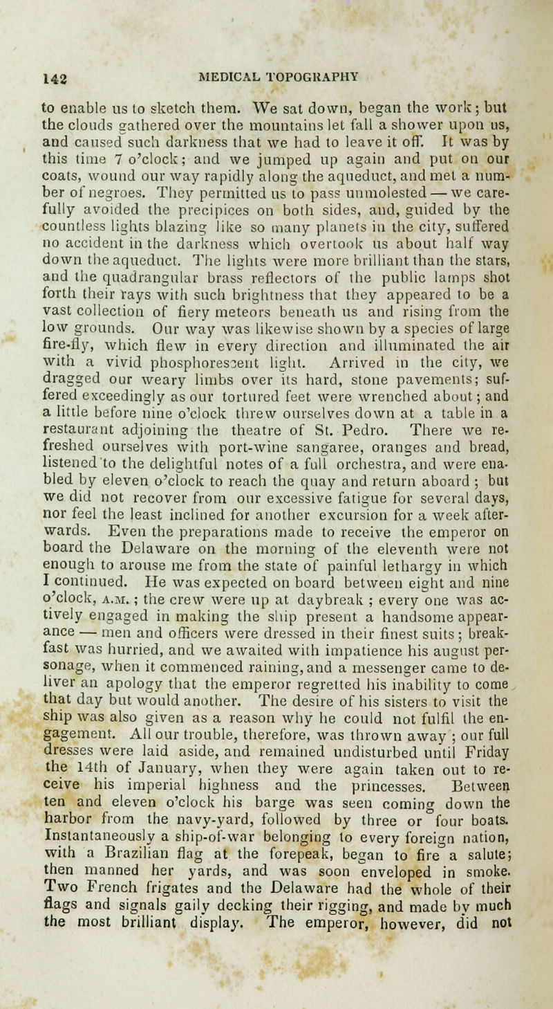 to enable us to sketch them. We sat down, began the work; but the clouds gathered over the mountains let fall a shower upon us, and caused such darkness that we had to leave it off. It was by this time 7 o'clock; and we jumped up again and put on our coats, wound our way rapidly along the aqueduct, and met a num- ber of negroes. They permitted us to pass unmolested — we care- fully avoided the precipices on both sides, and, guided by the countless lights blazing like so many planets in the city, suffered no accident in the darkness which overtook us about half way down the aqueduct. The lights were more brilliant than the stars, and the quadrangular brass reflectors of the public lamps shot forth their rays with such brightness that they appeared to be a vast collection of fiery meteors beneath us and rising from the low grounds. Our way was likewise shown by a species of large fire-fly, which flew in every direction and illuminated the air with a vivid phosphorescent light. Arrived in the city, we dragged our weary limbs over its hard, stone pavements; suf- fered exceedingly as our tortured feet were wrenched about; and a little before nine o'clock threw ourselves down at a table in a restaurant adjoining the theatre of St. Pedro. There Ave re- freshed ourselves with port-wine sangaree, oranges and bread, listened to the delightful notes of a full orchestra, and were ena- bled by eleven o'clock to reach the quay and return aboard ; but we did not recover from onr excessive fatigue for several days, nor feel the least inclined for another excursion for a week after- wards. Even the preparations made to receive the emperor on board the Delaware on the morning of the eleventh were not enough to arouse me from the state of painful lethargy in which I continued. He was expected on board between eight and nine o'clock, a.m. ; the crew were up at daybreak ; every one was ac- tively engaged in making the ship present a handsome appear- ance — men and officers were dressed in their finest suits; break- fast was hurried, and we awaited with impatience his august per- sonage, when it commenced raining, and a messenger came to de- liver an apology that the emperor regretted his inability to come that day but would another. The desire of his sisters to visit the ship was also given as a reason why he could not fulfil the en- gagement. All our trouble, therefore, was thrown away ; our full dresses were laid aside, and remained undisturbed until Friday the 14th of January, when they were again taken out to re- ceive his imperial highness and the princesses. Between ten and eleven o'clock his barge was seen coming down the harbor from the navy-yard, followed by three or four boats. Instantaneously a ship-of-war belonging to every foreign nation, with a Brazilian flag at the forepeak, began to fire a salute; then manned her yards, and was soon enveloped in smoke. Two French frigates and the Delaware had the whole of their flags and signals gaily decking their rigging, and made by much the most brilliant display. The emperor, however, did not