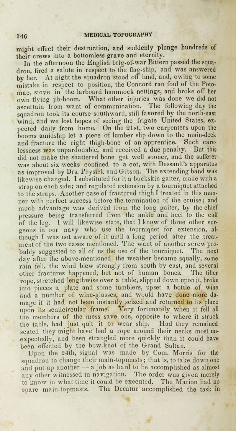 might effect their destruction, and suddenly plunge hundreds of their crews into a bottomless grave and eternity. In the afternoon the English brig-of-war Bittern passed the squa- dron, fired a salute in respect to the flag-ship, and was answered by her. At night the squadron stood off land, and, owing to some mistake in respect to position, the Concord ran foul of the Poto- mac, stove in the larboard hammock nettings, and broke off her own flying jib-boom. What other injuries was done we did not ascertain from want of communication. The following day the squadron took its course southward, still favored by the north-east wind, and we lost hopes of seeing the frigate United States, ex- pected daily from home. On the 21st, two carpenters upon the booms amidship let a piece of lumber slip down to the main-deck and fracture the right thigh-bone of an apprentice. Such care- lessness was unpardonable, and received a due penalty. But this did not make the shattered bone get well sooner, and the sufferer was about six weeks confined to a cot, with Dessault's apparatus as improved by Drs. Physiok and Gibson. The extending band was likewise changed. I substituted for it a buckskin gaiter, made with a strap on each side; and regulated extension by a tourniquet attached to the straps. Another case of fractured thigh I treated in this man- ner with perfect success before the termination of the cruise; and much advantage was derived from the long gaiter, by the chie pressure being transferred from the ankle and heel to the cal of the leg. I will likewise state, that I know of three other sur geons in our navy who use the tourniquet for extension, al though I was not aware of it until a long period after the treat mentof the two cases mentioned. The want of another screw pro bably suggested to all of us the use of the tourniquet. The next day after the above-mentioned the weather became squally, some rain fell, the wind blew strongly from south by east, and several other fractures happened, but not of human bones. The tiller rope, stretched lengthwise over a table, slipped down upon it, broke into pieces a plate and some tumblers, upset a bottle of wine and a number of wine-glasses, and would have done more da- mage if it had not been instantly seized and returned to its place upon its semicircular frame. Very fortunately when it fell all the members of the mess save one, opposite to where it struck the table, had just quit it to wear ship. Had they remained seated they might have had a rope around their necks most un- expectedly, and been strangled more quickly than it could have been effected by the bow-knot of the Grand Sultan. Upon the 24lh, signal was made by Com. Morris for the squadron to change their main-topmasts ; that is, to take down one and put up another — a job as hard to be accomplished as almost any other witnessed in navigation. The order was given merely to know in what time it could be executed. The Marion had no spare main-topmasts. The Decatur accomplished the task in