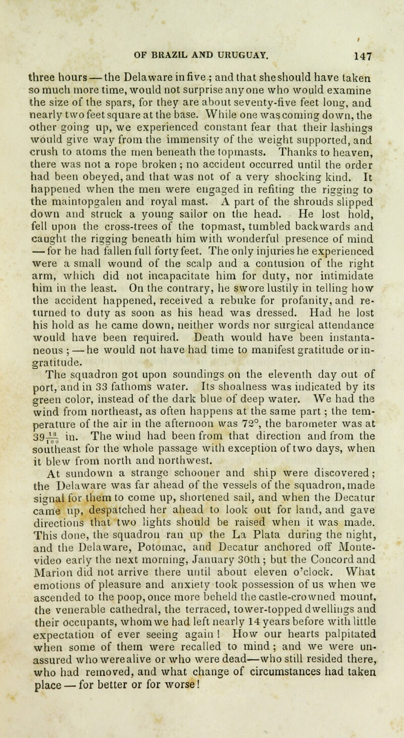 three hours — the Delaware in five ; and that she should have taken so much more time, would not surprise anyone who would examine the size of the spars, for they are about seventy-five feet long, and nearly two feet square at the base. While one was coming down, the other going up, we experienced constant fear that their lashings would give way from the immensity of the weight supported, and crush to atoms the men beneath the topmasts. Thanks to heaven, there was not a rope broken ; no accident occurred until the order had been obeyed, and that was not of a very shocking kind. It happened when the men were engaged in refiting the rigging to the maintopgalen and royal mast. A part of the shrouds slipped down and struck a young sailor on the head. He lost hold, fell upon the cross-trees of the topmast, tumbled backwards and caught the rigging beneath him with wonderful presence of mind — for he had fallen full forty feet. The only injuries he experienced were a small wound of the scalp and a contusion of the right arm, which did not incapacitate him for duty, nor intimidate him in the least. On the contrary, he swore lustily in telling how the accident happened, received a rebuke for profanity, and re- turned to duty as soon as his head was dressed. Had he lost his hold as he came down, neither words nor surgical attendance would have been required. Death would have been instanta- neous ; — he would not have had time to manifest gratitude or in- gratitude. The squadron got upon soundings on the eleventh day out of port, and in 33 fathoms water. Its shoalness was indicated by its green color, instead of the dark blue of deep water. We had the wind from northeast, as often happens at the same part; the tem- perature of the air in the afternoon was 73°, the barometer was at 39_Li in. The wind had been from that direction and from the southeast for the whole passage with exception of two days, when it blew from north and northwest. At sundown a strange schooner and ship were discovered; the Delaware was far ahead of the vessels of the squadron, made signal for them to come up, shortened sail, and when the Decatur came up, despatched her ahead to look out for land, and gave directions that two lights should be raised when it was made. This done, the squadron ran up the La Plata during the night, and the Delaware, Potomac, and Decatur anchored off Monte- video early the next morning, January 30th ; but the Concord and Marion did not arrive there until about eleven o'clock. What emotions of pleasure and anxiety took possession of us when we ascended to the poop, once more beheld the castle-crowned mount, the venerable cathedral, the terraced, tower-topped dwellings and their occupants, whom we had left nearly 14 years before with little expectation of ever seeing again ! How our hearts palpitated when some of them were recalled to mind; and we were un- assured who werealive or who were dead—who still resided there, who had removed, and what change of circumstances had taken place — for better or for worse!