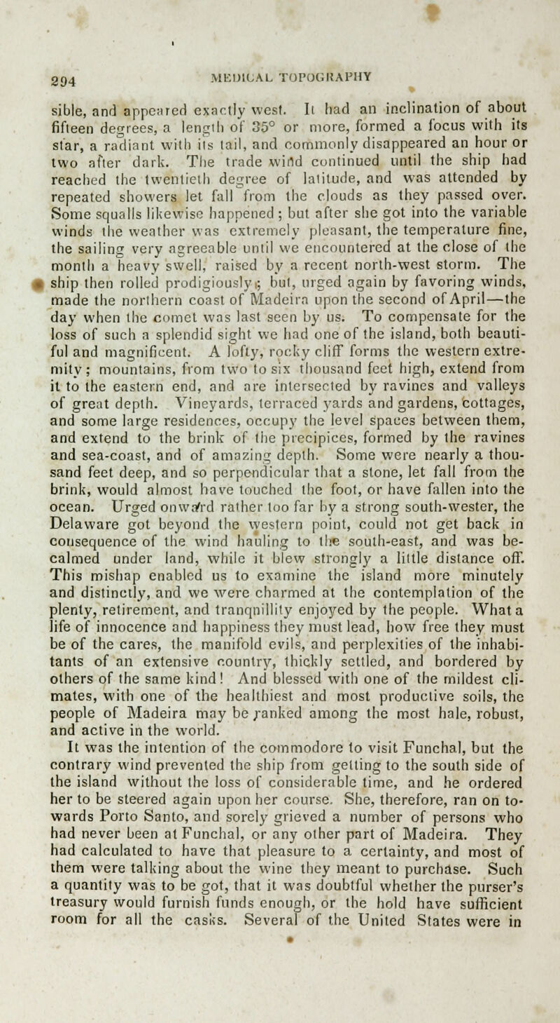sible, and appeared exactly west. Ii had an inclination of about fifteen degrees, a length of 35° or more, formed a focus with its star, a radiant with its tail, and commonly disappeared an hour or two after dark. The trade wind continued until the ship had reached the twentieth degree of latitude, and was attended by repeated showers let fall from the clouds as they passed over. Some squalls likewise happened ; but after she got into the variable winds the weather was extremely pleasant, the temperature fine, the sailing very agreeable until we encountered at the close of the month a heavy swell, raised by a recent north-west storm. The ship then rolled prodigiously >; but, urged again by favoring winds, made the northern coast of Madeira upon the second of April—the day when the comet was last seen by us. To compensate for the loss of such a splendid sight we had one of the island, both beauti- ful and magnificent. A lofty, rocky cliff forms the western extre- mity ; mountains, from two to six thousand feet high, extend from it to the eastern end, and are intersected by ravines and valleys of great depth. Vineyards, terraced yards and gardens, cottages, and some large residences, occupy the level spaces between them, and extend to the brink of the precipices, formed by the ravines and sea-coast, and of amazing depth. Some were nearly a thou- sand feet deep, and so perpendicular that a stone, let fall from the brink, would almost have touched the foot, or have fallen into the ocean. Urged onwafrd rather too far by a strong south-wester, the Delaware got beyond the western point, could not get back in consequence of the wind hauling to the south-east, and was be- calmed under land, while it blew strongly a little distance off. This mishap enabled us to examine the island more minutely and distinctly, and we were charmed at the contemplation of the plenty, retirement, and tranquillity enjojred by the people. What a life of innocence and happiness they must lead, how free they must be of the cares, the manifold evils, and perplexities of the inhabi- tants of an extensive country, thickly settled, and bordered by others of the same kind ! And blessed with one of the mildest cli- mates, with one of the healthiest and most productive soils, the people of Madeira may be .ranked among the most hale, robust, and active in the world. It was the intention of the commodore to visit Funchal, but the contrary wind prevented the ship from getting to the south side of the island without the loss of considerable time, and he ordered her to be steered again upon her course. She, therefore, ran on to- wards Porto Santo, and sorely grieved a number of persons who had never been at Funchal, or any other part of Madeira. They had calculated to have that pleasure to a certainty, and most of them were talking about the wine they meant to purchase. Such a quantity was to be got, that it was doubtful whether the purser's treasury would furnish funds enough, or the hold have sufficient room for all the casks. Several of the United States were in