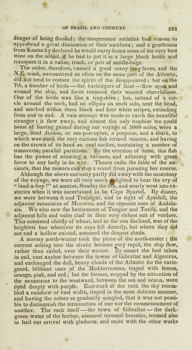 danger of being flooded; the temperance societies had reason to apprehend a great diminution of their numbers ; and a gentleman from Kentucky declared he would carry home some of the very best wine on the island, if he had to put it in a large black bottle and transport it in a valise, trunk, or pair of saddle-bags. The order, therefore, caused a good many long faces, and the N.E. wind, encountered so often on the same part of the Allantic, did not tend to restore the spirits of the disappointed ; but on the 7th, a number of birds—the harbingers of land—flew upon and around the ship, and faces resumed their wonted cheerfulness. One of the birds was like a ring-dove ; but, instead of a cir- cle around the neck, had an ellipsis on each side, near the head, and marked within them black and four white stripes, extending from end to end. A vain attempt was made to catch the beautiful stranger : it flew away, and almost the only trophies we could boast of having gained during our voyage of 5000 miles, were a large, dead diodon, or sea-porcupine, a porpoise, and a shark, to which was stuck the very curious fish termed remora, and having on the crown of its head an oval sucker, containing a number of transverse, parallel partitions. By the erection of these, this fish has the power of creating a vacuum, and adhering with great force to any body in its way. Thence came the fable of the an- cients, that the remora can stop a vessel from pursuing her course. Although the above curiosity partly did away with the monotony of the voyage, we were all very much flighted to hear the cry of  land-a-hoy ! at sunrise, Sunday the 9tn, and nearly went into ex- stacies when it was ascertained to be Cape Spartel. By dinner, we were between it and Trafalgar, and hi sight of Apeshill, the adjacent mountains of Morocco, and the opposite ones of Andalu- sia. We also saw the battlements of Tangier and Tarifa, and the adjacent hills and vales clad in their very richest suit of verdure. This consisted chiefly of wheat, and as the sun declined, was of the brightest hue wherever its rays fell directly, but where they did not and a hollow existed, assumed the deepest shade. A stormy north-wester took the place of the north-easter ; the current setting into the straits became very rapid, the ship flew, rather than sailed, over their waters. By sunset she had taken in sail, cast anchor between the towns of Gibraltar and Algeziras, and exchanged the dull, heavy clouds of the Atlantic for the varie- gated, brilliant ones of the Mediterranean, tinged with lemon, orange, pink, and red ; but the former, stopped by the attraction of the mountains to the westward, between the sea and ocean, were dyed deeply with purple. Eastward of the rock the sky resem- bled a rainbow of vast width, tinged in the most delicate manner, and having the colors so gradually mingled, that it was not possi- ble to distinguish the termination of one nor the commencement of another. The rock itself—the town of Gibraltar — the dark- green water of the harbor, assumed unusual beauties, seemed also to hail our arrival with gladness, and unite with the other works