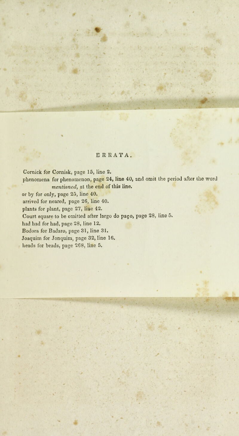 E RRATA. Comick for Cornisk, page 15, line 2. phenomena for phenomenon, page 24, line 40, ami omit the period after the word mentioned, at the end of this line, or by for only, page 2), line 40. arrived for neared, page 26, line 40. plants for plant, page 27, line 42. Court square to be omitted after largo do pajo, page 28, line 5. had had for had, page 28, line 12. Bodora for Badaro, page 31, line 31. Joaquim for Jonquim, page 32, line 16. heads for beads, page 268, line 5.
