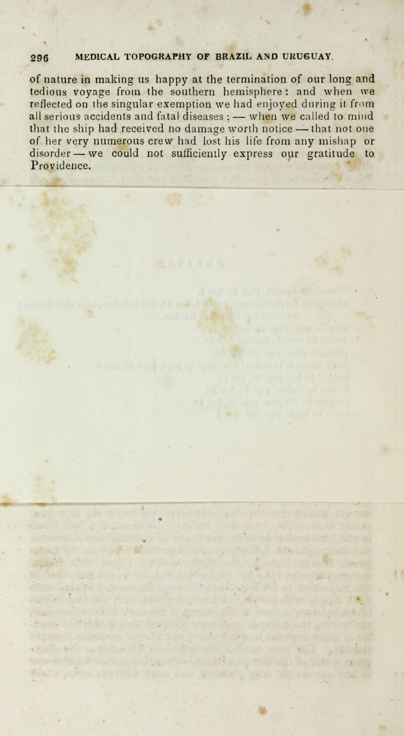 of nature in making us happy at the termination of our long and tedious voyage from the southern hemisphere : and when we reflected on the singular exemption we had enjoyed during it from all serious accidents and fatal diseases : — when we called to mind that the ship had received no damage worth notice — that not one of her very numerous crew had lost his life from any mishap or disorder — we could not sufficiently express our gratitude to Providence.