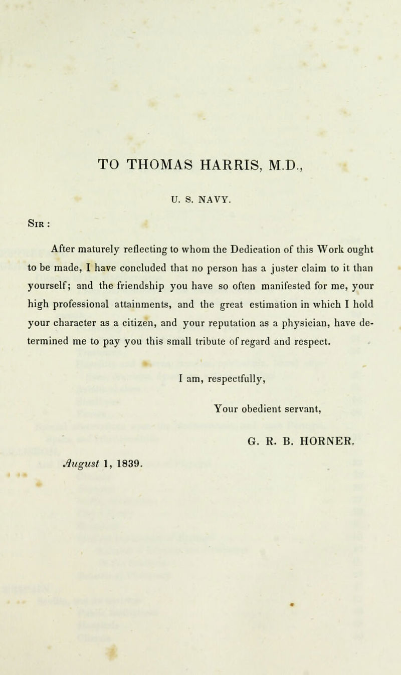 TO THOMAS HARRIS, M.D., U. S. NAVY. Sir: After maturely reflecting to whom the Dedication of this Work ought to be made, I have concluded that no person has a juster claim to it than yourself; and the friendship you have so often manifested for me, your high professional attainments, and the great estimation in which I hold your character as a citizen, and your reputation as a physician, have de- termined me to pay you this small tribute of regard and respect. I am, respectfully, Your obedient servant, G. R. B. HORNER. August 1, 1839.