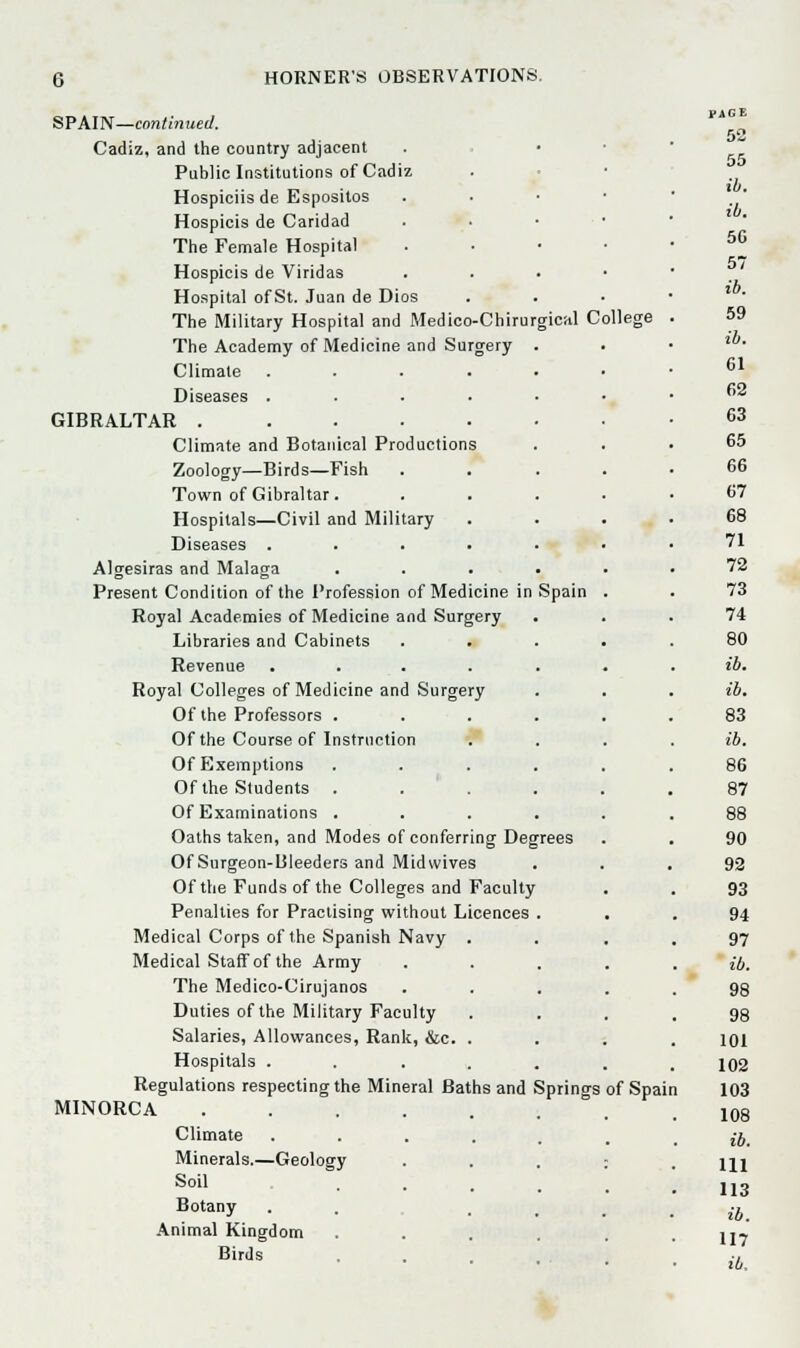 SPAIN—continued. Cadiz, and the country adjacent Public Institutions of Cadiz Hospiciisde Espositos Hospicis de Caridad The Female Hospital Hospicis de Viridas Hospital of St. Juan de Dios The Military Hospital and Medico-Chirurgical College The Academy of Medicine and Surgery . Climate ..... Diseases ..... GIBRALTAR . Climate and Botanical Productions Zoology—Birds—Fish Town of Gibraltar. Hospitals—Civil and Military Diseases ..... Algesiras and Malaga .... Present Condition of the Profession of Medicine in Spain Royal Academies of Medicine and Surgery Libraries and Cabinets Revenue ..... Royal Colleges of Medicine and Surgery Of the Professors .... Of the Course of Instruction Of Exemptions .... Of the Students .... Of Examinations .... Oaths taken, and Modes of conferring Degrees Of Surgeon-lileeders and Midwives Of the Funds of the Colleges and Faculty Penalties for Practising without Licences . Medical Corps of the Spanish Navy . Medical Staff of the Army The Medico-Cirujanos Duties of the Military Faculty Salaries, Allowances, Rank, &c. . Hospitals ..... Regulations respecting the Mineral Baths and Springs of Spain MINORCA Minerals.—Geology Soil Botany Animal Kingdom Birds net