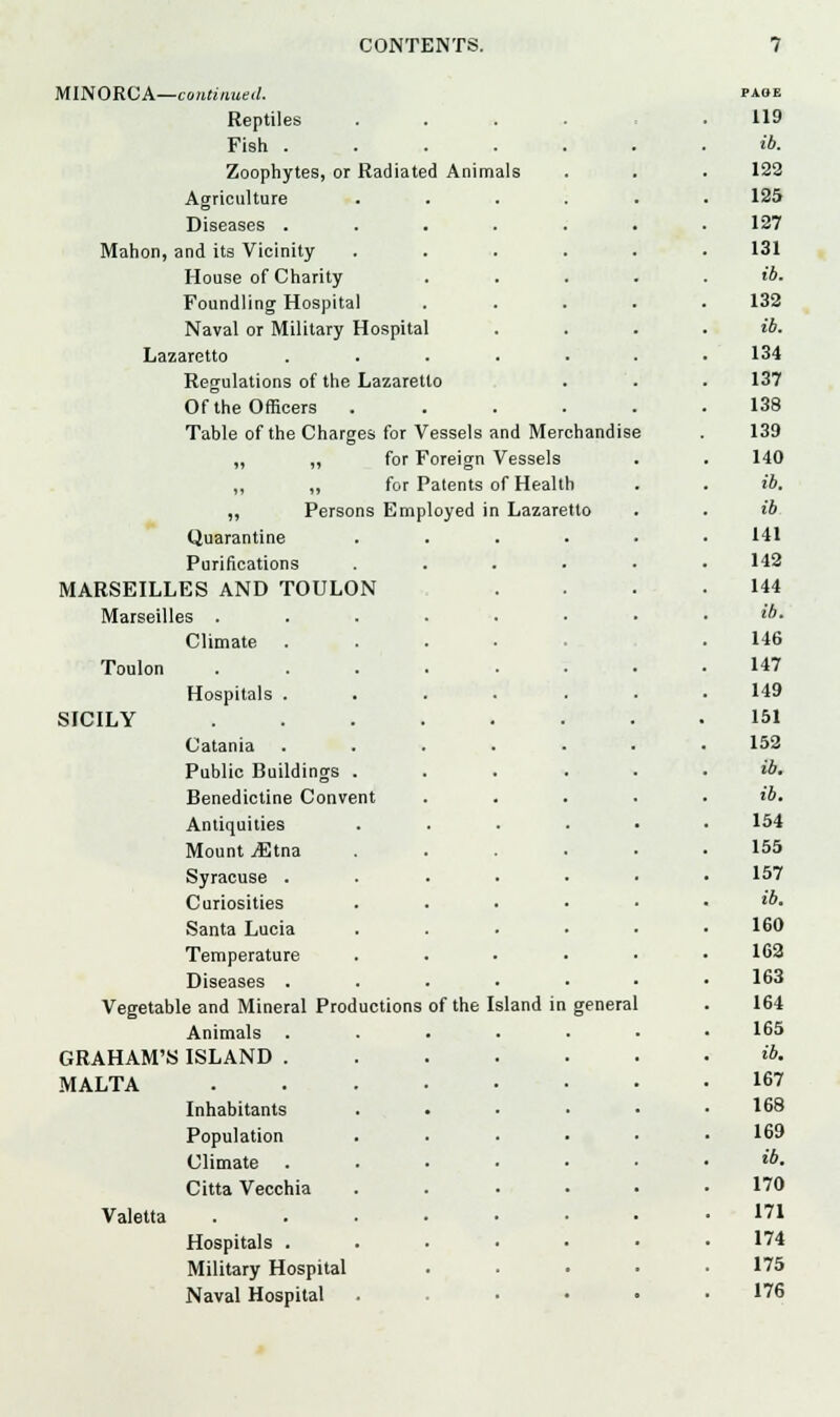 MINORCA—continued. Reptiles Fish .... Zoophytes, or Radiated Animals Agriculture Diseases .... Mahon, and its Vicinity- House of Charity Foundling Hospital Naval or Military Hospital Lazaretto .... Regulations of the Lazaretto Of the Officers . Table of the Charges for Vessels and Merchandise „ „ for Foreign Vessels ,, „ for Patents of Health „ Persons Employed in Lazaretto Quarantine Purifications MARSEILLES AND TOULON Marseilles . Climate Toulon SICILY Hospitals Catania Public Buildings Benedictine Convent Antiquities Mount jEtna Syracuse . Curiosities Santa Lucia Temperature Diseases . Vegetable and Mineral Productions Animals GRAHAM'S ISLAND . MALTA Inhabitants Population Climate Citta Vecchia Valetta Hospitals . Military Hospital Naval Hospital of the Island in general