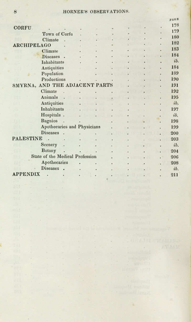 PAGE CORFU 178 179 180 Town of Corfu Climate ARCHIPELAGO 182 Climate 183 Diseases . 184 Inhabitants ib. Antiquities 184 Population 189 Productions 190 SMYRNA, AND THE ADJACENT PARTfc 191 Climate 192 Animals 195 Antiquities ib. Inhabitants 197 Hospitals .... ib. Bagnios 198 Apothecaries and Physicians 199 Diseases .... 200 PALESTINE .... 203 Scenery .... ib. Botany 204 State of the Medical Profession 206 Apothecaries 208 Diseases .... ib. APPENDIX 211