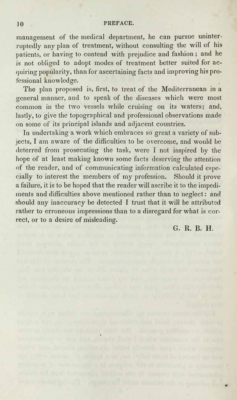 management of the medical department, he can pursue uninter- ruptedly any plan of treatment, without consulting the will of his patients, or having to contend with prejudice and fashion ; and he is not obliged to adopt modes of treatment better suited for ac- quiring popularity, than for ascertaining facts and improving his pro- fessional knowledge. The plan proposed is, first, to treat of the Mediterranean in a general manner, and to speak of the diseases which were most common in the two vessels while cruising on its waters; and, lastly, to give the topographical and professional observations made on some of its principal islands and adjacent countries. In undertaking a work which embraces so great a variety of sub- jects, I am aware of the difficulties to be overcome, and would be deterred from prosecutiug the task, were I not inspired by the hope of at least making known some facts deserving the attention of the reader, and of communicating information calculated espe- cially to interest the members of my profession. Should it prove a failure, it is to be hoped that the reader will ascribe it to the impedi- ments and difficulties above mentioned rather than to neglect: and should any inaccuracy be detected I trust that it will be attributed rather to erroneous impressions than to a disregard for what is cor- rect, or to a desire of misleading. G. R. B. H.